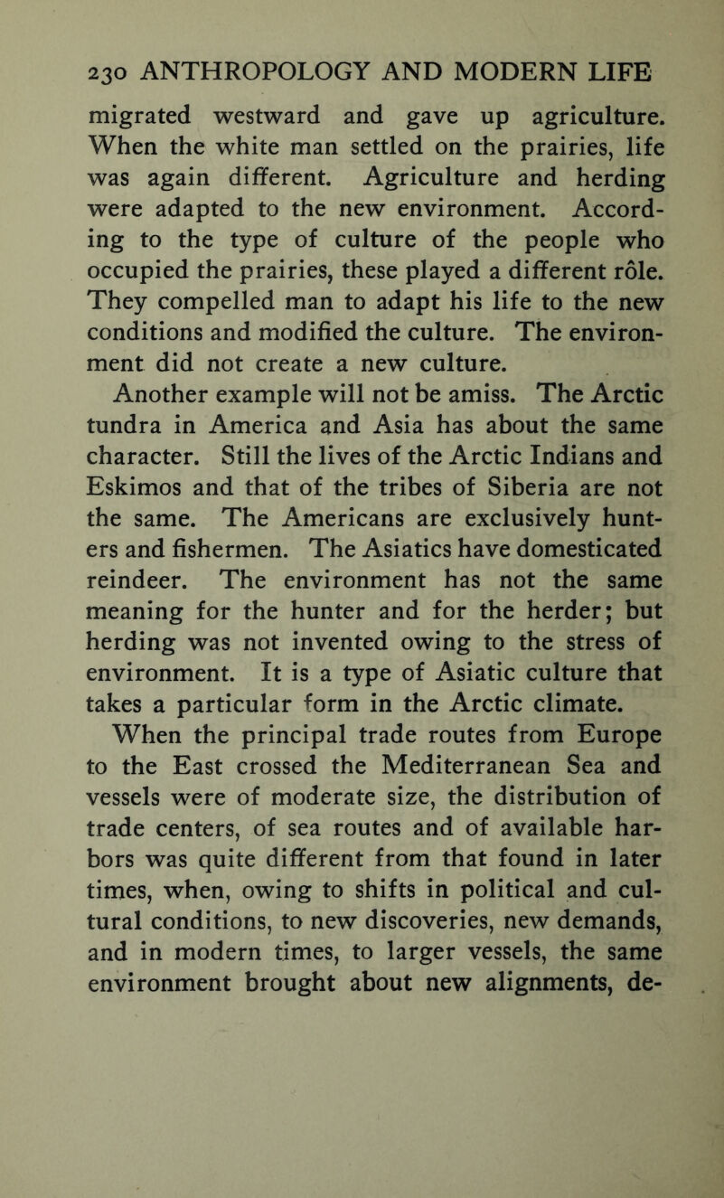 migrated westward and gave up agriculture. When the white man settled on the prairies, life was again different. Agriculture and herding were adapted to the new environment. Accord- ing to the type of culture of the people who occupied the prairies, these played a different role. They compelled man to adapt his life to the new conditions and modified the culture. The environ- ment did not create a new culture. Another example will not be amiss. The Arctic tundra in America and Asia has about the same character. Still the lives of the Arctic Indians and Eskimos and that of the tribes of Siberia are not the same. The Americans are exclusively hunt- ers and fishermen. The Asiatics have domesticated reindeer. The environment has not the same meaning for the hunter and for the herder; but herding was not invented owing to the stress of environment. It is a type of Asiatic culture that takes a particular form in the Arctic climate. When the principal trade routes from Europe to the East crossed the Mediterranean Sea and vessels were of moderate size, the distribution of trade centers, of sea routes and of available har- bors was quite different from that found in later times, when, owing to shifts in political and cul- tural conditions, to new discoveries, new demands, and in modern times, to larger vessels, the same environment brought about new alignments, de-