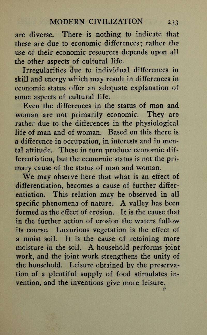 are diverse. There is nothing to indicate that these are due to economic differences; rather the use of their economic resources depends upon all the other aspects of cultural life. Irregularities due to individual differences in skill and energy which may result in differences in economic status offer an adequate explanation of some aspects of cultural life. Even the differences in the status of man and woman are not primarily economic. They are rather due to the differences in the physiological life of man and of woman. Based on this there is a difference in occupation, in interests and in men- tal attitude. These in turn produce economic dif- ferentiation, but the economic status is not the pri- mary cause of the status of man and woman. We may observe here that what is an effect of differentiation, becomes a cause of further differ- entiation. This relation may be observed in all specific phenomena of nature. A valley has been formed as the effect of erosion. It is the cause that in the further action of erosion the waters follow its course. Luxurious vegetation is the effect of a moist soil. It is the cause of retaining more moisture in the soil. A household performs joint work, and the joint work strengthens the unity of the household. Leisure obtained by the preserva- tion of a plentiful supply of food stimulates in- vention, and the inventions give more leisure.