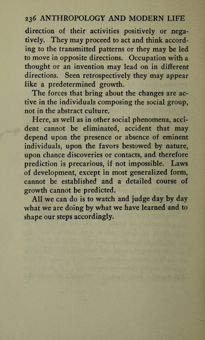 direction of their activities positively or nega- tively. They may proceed to act and think accord- ing to the transmitted patterns or they may be led to move in opposite directions. Occupation with a thought or an invention may lead on in different directions. Seen retrospectively they may appear like a predetermined growth. The forces that bring about the changes are ac- tive in the individuals composing the social group, not in the abstract culture. Here, as well as in other social phenomena, acci- dent cannot be eliminated, accident that may depend upon the presence or absence of eminent individuals, upon the favors bestowed by nature, upon chance discoveries or contacts, and therefore prediction is precarious, if not impossible. Laws of development, except in most generalized form, cannot be established and a detailed course of growth cannot be predicted. All we can do is to watch and judge day by day what we are doing by what we have learned and to shape our steps accordingly.