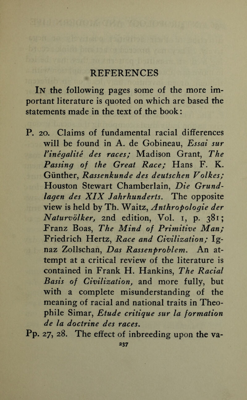 In the following pages some of the more im- portant literature is quoted on which are based the statements made in the text of the book: P. 20. Claims of fundamental racial differences will be found in A. de Gobineau, Essai sur Vinegalite des races; Madison Grant, The Passing of the Great Race; Hans F. K. Gunther, Rassenkunde des deutschen Volkes; Houston Stewart Chamberlain, Die Grund- lagen des XIX Jahrhunderts. The opposite view is held by Th. Waitz, Anthropologie der Naturvolker, 2nd edition, Vol. i, p. 381; Franz Boas, The Mind of Primitive Man; Friedrich Hertz, Race and Civilization; Ig- naz Zollschan, Das Rassenproblem. An at- tempt at a critical review of the literature is contained in Frank H. Hankins, The Racial Basis of Civilization, and more fully, but with a complete misunderstanding of the meaning of racial and national traits in Theo- phile Simar, Etude critique sur la formation de la doctrine des races. pp. 27, 28. The effect of inbreeding upon the va-