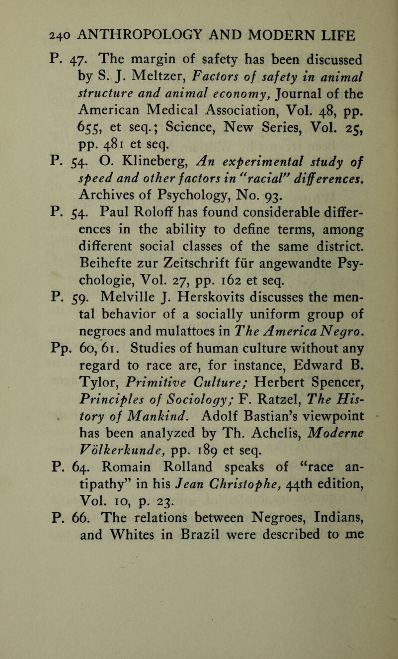 P. 47. The margin of safety has been discussed by S. J. Meltzer, Factors of safety in animal structure and animal economy, Journal of the American Medical Association, Vol. 48, pp. 655, et seq.; Science, New Series, Vol. 25, pp. 481 et seq. P. 54. O. Klineberg, An experimental study of speed and other factors in *WaciaV* differences. Archives of Psychology, No. 93. P. 54. Paul Roloff has found considerable differ- ences in the ability to define terms, among different social classes of the same district. Beihefte zur Zeitschrift fiir angewandte Psy- chologic, Vol. 27, pp. 162 et seq. P. 59. Melville J. Herskovits discusses the men- tal behavior of a socially uniform group of negroes and mulattoes in The America Negro, Pp. 60, 61. Studies of human culture without any regard to race are, for instance, Edward B. Tylor, Primitive Culture; Herbert Spencer, Principles of Sociology; F. Ratzel, The His- , tory of Mankind, Adolf Bastian’s viewpoint has been analyzed by Th. Achelis, Moderne Volkerkunde, pp. 189 et seq. P. 64. Remain Rolland speaks of “race an- tipathy” in his Jean Christophe, 44th edition, Vol. 10, p. 23. P. 66. The relations between Negroes, Indians, and Whites in Brazil were described to me