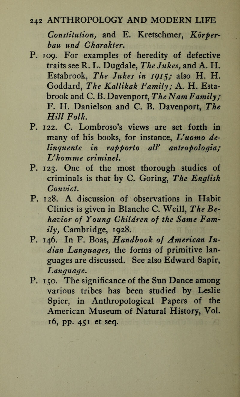 Constitution, and E. Kretschmer, Korper- bau und Charakter, P. 109. For examples of heredity of defective traits see R. L. Dugdale, The Jukes, and A. H. Estabrook, The Jukes in IQI^y also H. H. Goddard, The Kallikak Family; A. H. Esta- brook and C. B. Davenport, The Nam Family; F. H. Danielson and C. B. Davenport, The Hill Folk. P. 122. C. Lombroso’s views are set forth in many of his books, for instance, Uuomo de- linquente in rapporto alV antropologia; Hhomme crimineL P. 123. One of the most thorough studies of criminals is that by C. Goring, The English Convict. P. 128. A discussion of observations in Habit Clinics is given in Blanche C. Weill, The Be- havior of Young Children of the Same Fam- ily, Cambridge, 1928. P. 146. In F. Boas, Handbook of American In- dian Languages, the forms of primitive lan- guages are discussed. See also Edward Sapir, Language. P. 150. The significance of the Sun Dance among various tribes has been studied by Leslie Spier, in Anthropological Papers of the American Museum of Natural History, VoL 16, pp. 451 et seq.