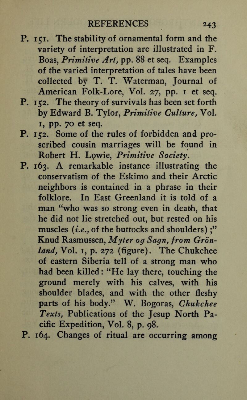 P. 151. The stability of ornamental form and the variety of interpretation are illustrated in F. Boas, Primitive Art, pp. 88 et seq. Examples of the varied interpretation of tales have been collected by T. T. Waterman, Journal of American Folk-Lore, Vol. 27, pp. i et seq. P. 152. The theory of survivals has been set forth by Edward B. Tylor, Primitive Culture, Vol. I, pp. 70 et seq. P. 152. Some of the rules of forbidden and pro- scribed cousin marriages will be found in Robert H. Lpwie, Primitive Society. P. 163. A remarkable instance illustrating the conservatism of the Eskimo and their Arctic neighbors is contained in a phrase in their folklore. In East Greenland it is told of a man “who was so strong even in death, that he did not lie stretched out, but rested on his muscles {ue., of the buttocks and shoulders) Knud Rasmussen, Myter og Sagn, from Gron- land, Vol. I, p. 272 (figure). The Chukchee of eastern Siberia tell of a strong man who had been killed: “He lay there, touching the ground merely with his calves, with his shoulder blades, and with the other fleshy parts of his body.” W. Bogoras, Chukchee Texts, Publications of the Jesup North Pa- cific Expedition, Vol. 8, p. 98. P. 164. Changes of ritual arc occurring among