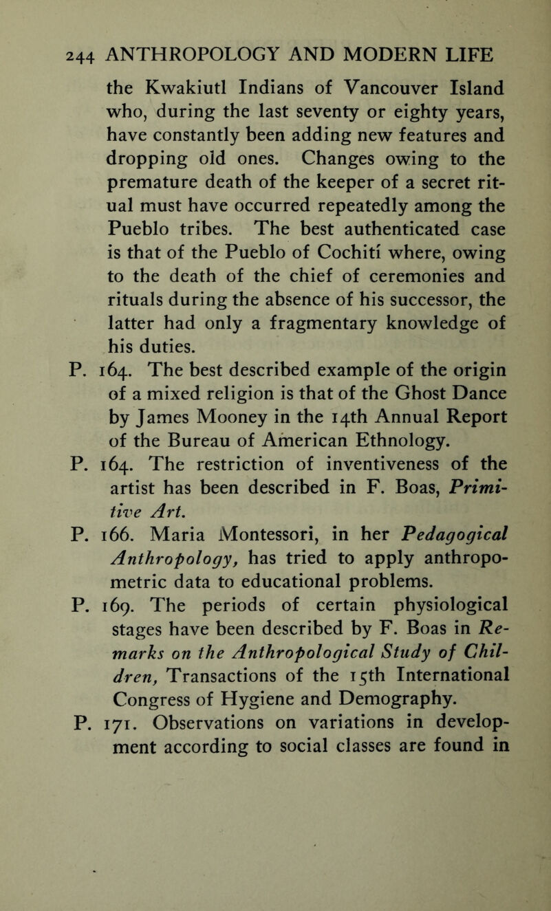 the Kwakiutl Indians of Vancouver Island who, during the last seventy or eighty years, have constantly been adding new features and dropping old ones. Changes owing to the premature death of the keeper of a secret rit- ual must have occurred repeatedly among the Pueblo tribes. The best authenticated case is that of the Pueblo of Cochiti where, owing to the death of the chief of ceremonies and rituals during the absence of his successor, the latter had only a fragmentary knowledge of his duties. P. 164. The best described example of the origin of a mixed religion is that of the Ghost Dance by James Mooney in the 14th Annual Report of the Bureau of American Ethnology. P. 164. The restriction of inventiveness of the artist has been described in F. Boas, Primi- tive Art. P. 166. Maria Montessori, in her Pedagogical Anthropology, has tried to apply anthropo- metric data to educational problems. P. 169. The periods of certain physiological stages have been described by F. Boas in Re- marks on the Anthropological Study of Chil- dren, Transactions of the 15th International Congress of Hygiene and Demography. P. 171. Observations on variations in develop- ment according to social classes are found in