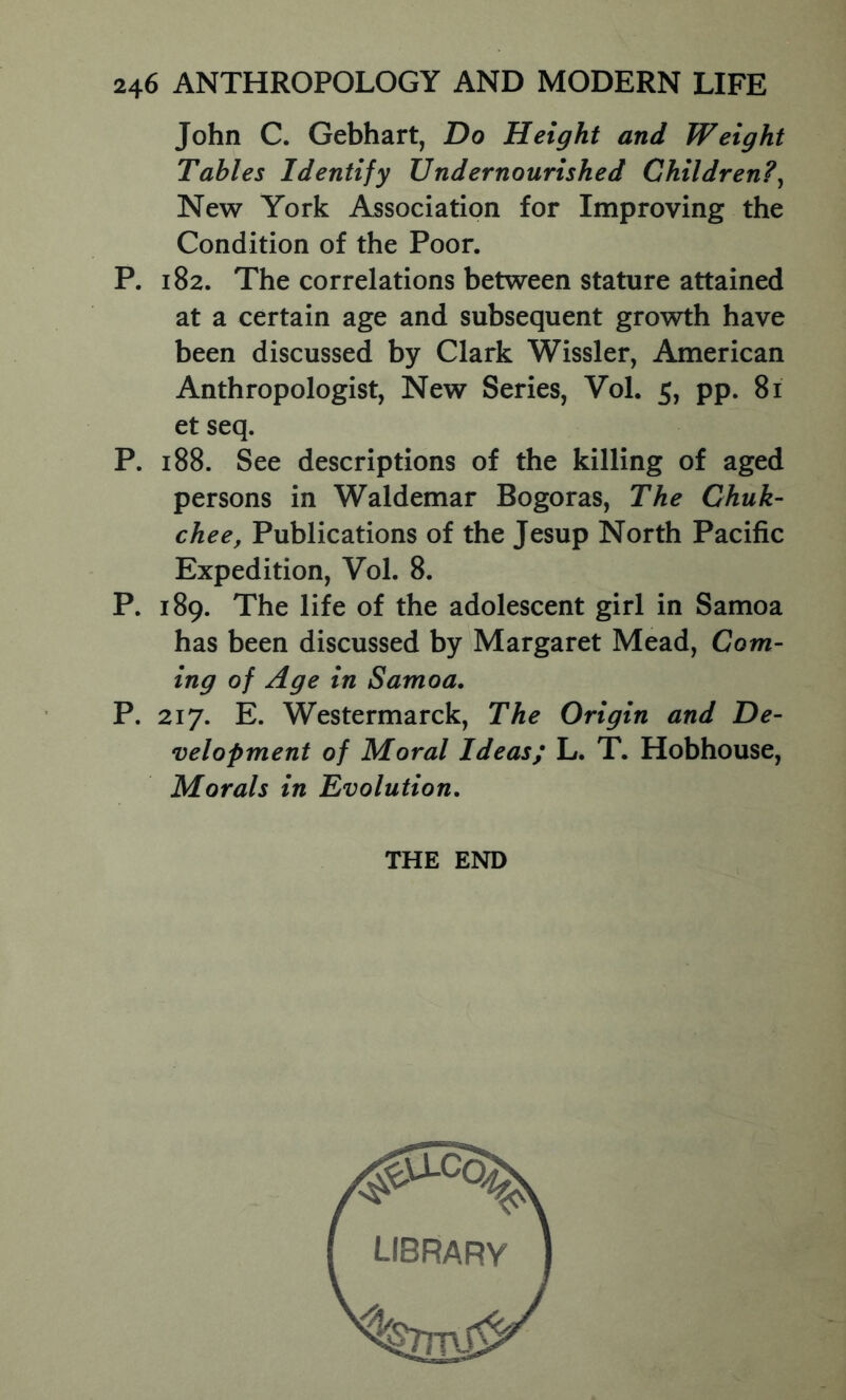 John C. Gebhart, Do Height and Weight Tables Identify Undernourished Children?^ New York Association for Improving the Condition of the Poor. P. 182. The correlations between stature attained at a certain age and subsequent growth have been discussed by Clark Wissler, American Anthropologist, New Series, Vol. 5, pp. 81 et seq. P. 188. See descriptions of the killing of aged persons in Waldemar Bogoras, The Chuk- chee, Publications of the Jesup North Pacific Expedition, Vol. 8. P. 189. The life of the adolescent girl in Samoa has been discussed by Margaret Mead, Com- ing of Age in Samoa, P. 217. E. Westermarck, The Origin and De- velopment of Moral Ideas; L. T. Hobhouse, Morals in Evolution, THE END library