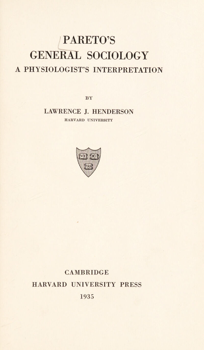 ' PARETO’S GENERAL SOCIOLOGY A PHYSIOLOGIST’S INTERPRETATION BY LAWRENCE J. HENDERSON HARVARD UNIVERSITY CAMBRIDGE HARVARD UNIVERSITY PRESS 1935