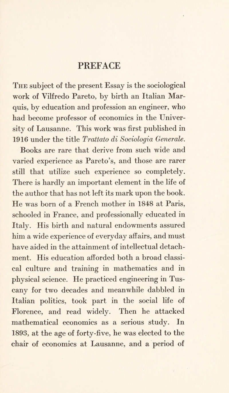 PREFACE The subject of the present Essay is the sociological work of Vilfredo Pareto, by birth an Italian Mar¬ quis, by education and profession an engineer, who had become professor of economics in the Univer¬ sity of Lausanne. This work was first published in 1916 under the title Trattato di Sociologia Generate. Books are rare that derive from such wide and varied experience as Pareto’s, and those are rarer still that utilize such experience so completely. There is hardly an important element in the life of the author that has not left its mark upon the book. He was born of a French mother in 1848 at Paris, schooled in France, and professionally educated in Italy. His birth and natural endowments assured him a wide experience of everyday affairs, and must have aided in the attainment of intellectual detach¬ ment. His education afforded both a broad classi¬ cal culture and training in mathematics and in physical science. He practiced engineering in Tus¬ cany for two decades and meanwhile dabbled in Italian politics, took part in the social life of Florence, and read widely. Then he attacked mathematical economics as a serious study. In 1893, at the age of forty-five, he was elected to the chair of economics at Lausanne, and a period of