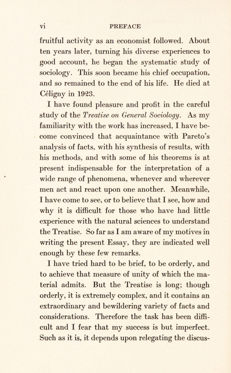 fruitful activity as an economist followed. About ten years later, turning his diverse experiences to good account, he began the systematic study of sociology. This soon became his chief occupation, and so remained to the end of his life. He died at Celigny in 1923. I have found pleasure and profit in the careful study of the Treatise on General Sociology. As my familiarity with the work has increased, I have be¬ come convinced that acquaintance with Pareto’s analysis of facts, with his synthesis of results, with his methods, and with some of his theorems is at present indispensable for the interpretation of a wide range of phenomena, whenever and wherever men act and react upon one another. Meanwhile, I have come to see, or to believe that I see, how and why it is difiicult for those who have had little experience with the natural sciences to understand the Treatise. So far as I am aware of my motives in writing the present Essay, they are indicated well enough by these few remarks. I have tried hard to be brief, to be orderly, and to achieve that measure of unity of which the ma¬ terial admits. But the Treatise is long; though orderly, it is extremely complex, and it contains an extraordinary and bewildering variety of facts and considerations. Therefore the task has been diffi¬ cult and I fear that my success is but imperfect. Such as it is, it depends upon relegating the discus-