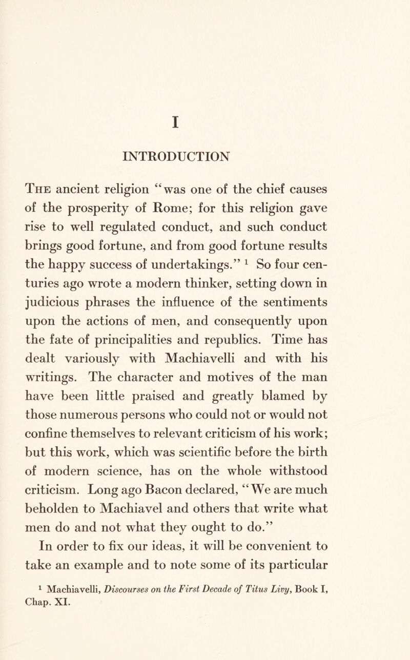 I INTRODUCTION The ancient religion ‘‘was one of the chief causes of the prosperity of Rome; for this religion gave rise to well regulated conduct, and such conduct brings good fortune, and from good fortune results the happy success of undertakings.” ^ So four cen¬ turies ago wrote a modern thinker, setting down in judicious phrases the influence of the sentiments upon the actions of men, and consequently upon the fate of principalities and republics. Time has dealt variously with Machiavelli and with his writings. The character and motives of the man have been little praised and greatly blamed by those numerous persons who could not or would not confine themselves to relevant criticism of his work; but this work, which was scientific before the birth of modern science, has on the whole withstood criticism. Long ago Bacon declared, “We are much beholden to Machiavel and others that write what men do and not what they ought to do.” In order to fix our ideas, it will be convenient to take an example and to note some of its particular 1 Machiavelli, Discourses on the First Decade of Titus Livy, Book I, Chap. XI.