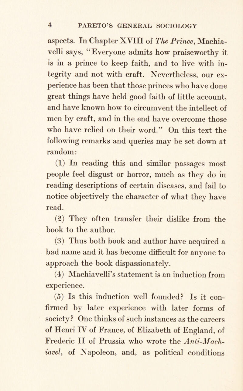 aspects. In Chapter XVIII of The Prince, Machia- velli says, “Everyone admits how praiseworthy it is in a prince to keep faith, and to live with in¬ tegrity and not with craft. Nevertheless, our ex¬ perience has been that those princes who have done great things have held good faith of little account, and have known how to circumvent the intellect of men by craft, and in the end have overcome those who have relied on their word.” On this text the following remarks and queries may be set down at random: (1) In reading this and similar passages most people feel disgust or horror, much as they do in reading descriptions of certain diseases, and fail to notice objectively the character of what they have read. (2) They often transfer their dislike from the book to the author. (3) Thus both book and author have acquired a bad name and it has become difficult for anyone to approach the book dispassionately. (4) Machiavelli’s statement is an induction from experience. (5) Is this induction well founded.^ Is it con¬ firmed by later experience with later forms of society.^ One thinks of such instances as the careers of Henri IV of France, of Elizabeth of England, of Frederic II of Prussia who wrote the Anti-Mach- iavel, of Napoleon, and, as political conditions