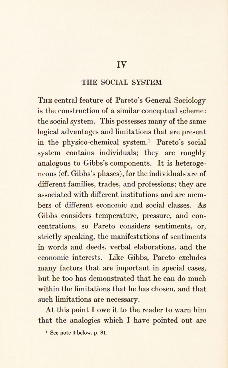 THE SOCIAL SYSTEM The central feature of Pareto’s General Sociology is the construction of a similar conceptual scheme: the social system. This possesses many of the same logical advantages and limitations that are present in the physico-chemical system.^ Pareto’s social system contains individuals; they are roughly analogous to Gibbs’s components. It is heteroge¬ neous (cf. Gibbs’s phases), for the individuals are of different families, trades, and professions; they are associated with different institutions and are mem¬ bers of different economic and social classes. As Gibbs considers temperature, pressure, and con¬ centrations, so Pareto considers sentiments, or, strictly speaking, the manifestations of sentiments in words and deeds, verbal elaborations, and the economic interests. Like Gibbs, Pareto excludes many factors that are important in special cases, but he too has demonstrated that he can do much within the limitations that he has chosen, and that such limitations are necessary. At this point I owe it to the reader to warn him that the analogies which I have pointed out are