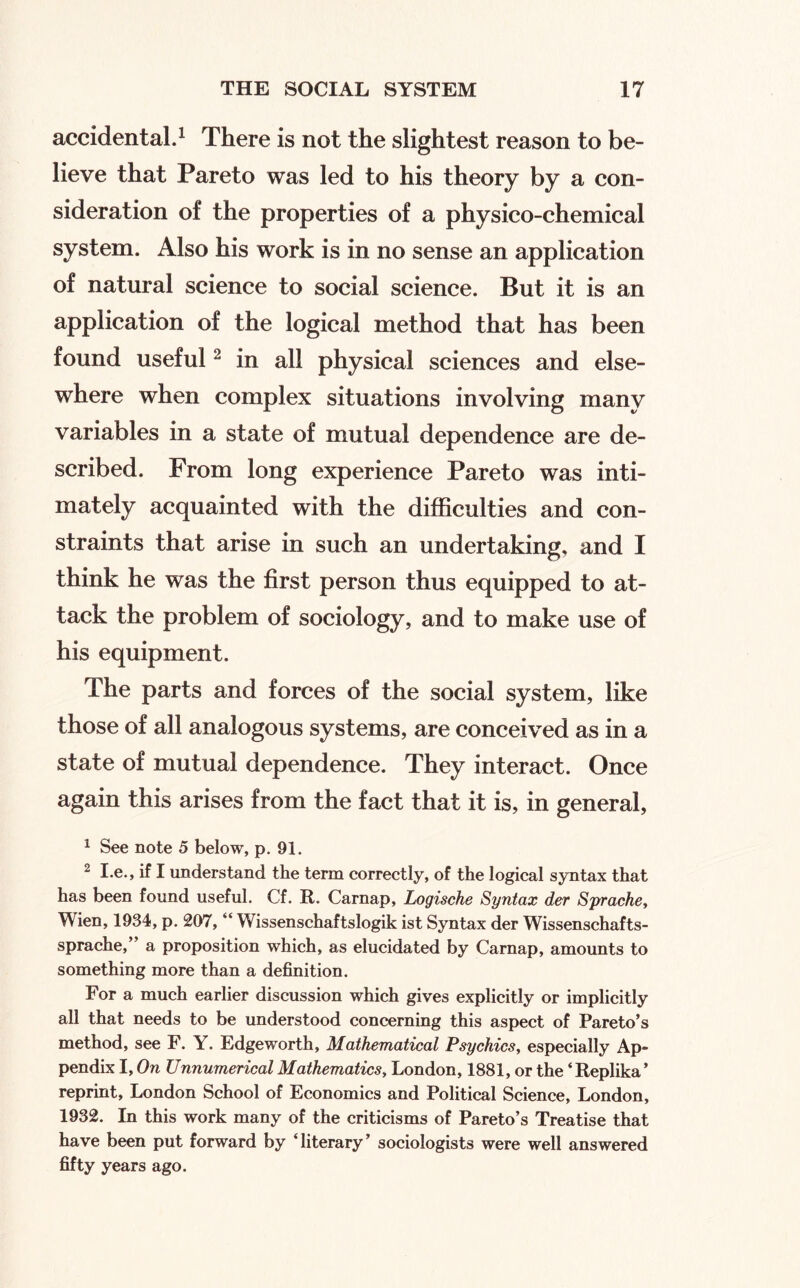 accidental.^ There is not the slightest reason to be¬ lieve that Pareto was led to his theory by a con¬ sideration of the properties of a physico-chemical system. Also his work is in no sense an application of natural science to social science. But it is an application of the logical method that has been found useful ^ in all physical sciences and else¬ where when complex situations involving many variables in a state of mutual dependence are de¬ scribed. From long experience Pareto was inti¬ mately acquainted with the difficulties and con¬ straints that arise in such an undertaking, and I think he was the first person thus equipped to at¬ tack the problem of sociology, and to make use of his equipment. The parts and forces of the social system, like those of all analogous systems, are conceived as in a state of mutual dependence. They interact. Once again this arises from the fact that it is, in general, ^ See note 5 below, p. 91. ^ I.e., if I understand the term correctly, of the logical syntax that has been found useful. Cf. R. Carnap, Logische Syntax der Sprachct Wien, 1934, p. 207, “ Wissenschaftslogik ist Syntax der Wissenschafts- sprache,” a proposition which, as elucidated by Carnap, amounts to something more than a definition. For a much earlier discussion which gives explicitly or implicitly all that needs to be understood concerning this aspect of Pareto’s method, see F. Y. Edgeworth, Mathematical Psychics, especially Ap¬ pendix I, On Unnumerical Mathematics, London, 1881, or the ‘Replika’ reprint, London School of Economics and Political Science, London, 1932. In this work many of the criticisms of Pareto’s Treatise that have been put forward by ‘literary’ sociologists were well answered fifty years ago.