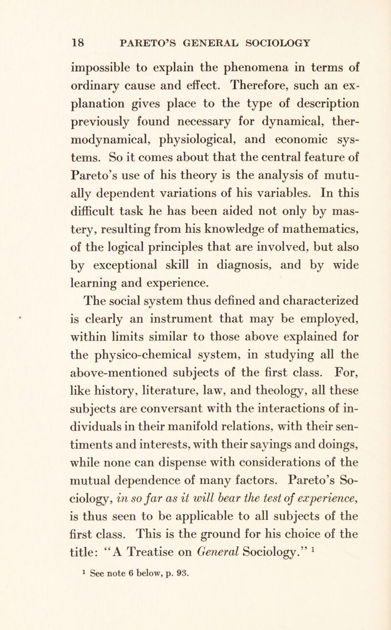 impossible to explain the phenomena in terms of ordinary cause and effect. Therefore, such an ex¬ planation gives place to the type of description previously found necessary for dynamical, ther¬ modynamical, physiological, and economic sys¬ tems. So it comes about that the central feature of Pareto’s use of his theory is the analysis of mutu¬ ally dependent variations of his variables. In this difficult task he has been aided not only by mas¬ tery, resulting from his knowledge of mathematics, of the logical principles that are involved, but also by exceptional skill in diagnosis, and by wide learning and experience. The social system thus defined and characterized is clearly an instrument that may be employed, within limits similar to those above explained for the physico-chemical system, in studying all the above-mentioned subjects of the first class. For, like history, literature, law, and theology, all these subjects are conversant with the interactions of in¬ dividuals in their manifold relations, with their sen¬ timents and interests, with their sayings and doings, while none can dispense with considerations of the mutual dependence of many factors. Pareto’s So¬ ciology, in so far as it will hear the test of experience, is thus seen to be applicable to all subjects of the first class. This is the ground for his choice of the title: “A Treatise on General Sociology.” ^