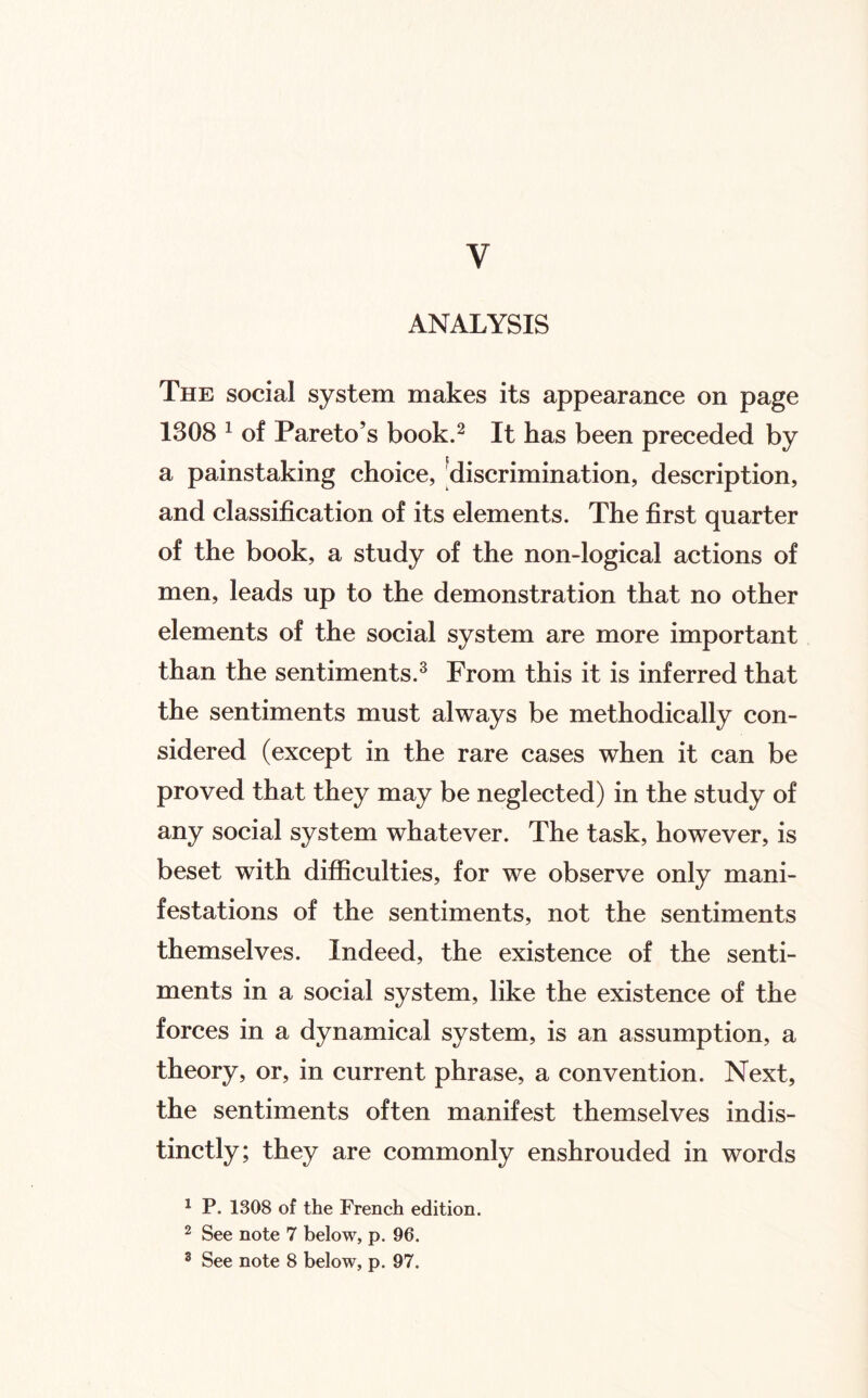 V ANALYSIS The social system makes its appearance on page 1308 ^ of Pareto’s book.^ It has been preceded by a painstaking choice, ^discrimination, description, and classification of its elements. The first quarter of the book, a study of the non-logical actions of men, leads up to the demonstration that no other elements of the social system are more important than the sentiments.^ From this it is inferred that the sentiments must always be methodically con¬ sidered (except in the rare cases when it can be proved that they may be neglected) in the study of any social system whatever. The task, however, is beset with difiiculties, for we observe only mani¬ festations of the sentiments, not the sentiments themselves. Indeed, the existence of the senti¬ ments in a social system, like the existence of the forces in a dynamical system, is an assumption, a theory, or, in current phrase, a convention. Next, the sentiments often manifest themselves indis¬ tinctly; they are commonly enshrouded in words ^ P. 1308 of the French edition. ^ See note 7 below, p. 96.