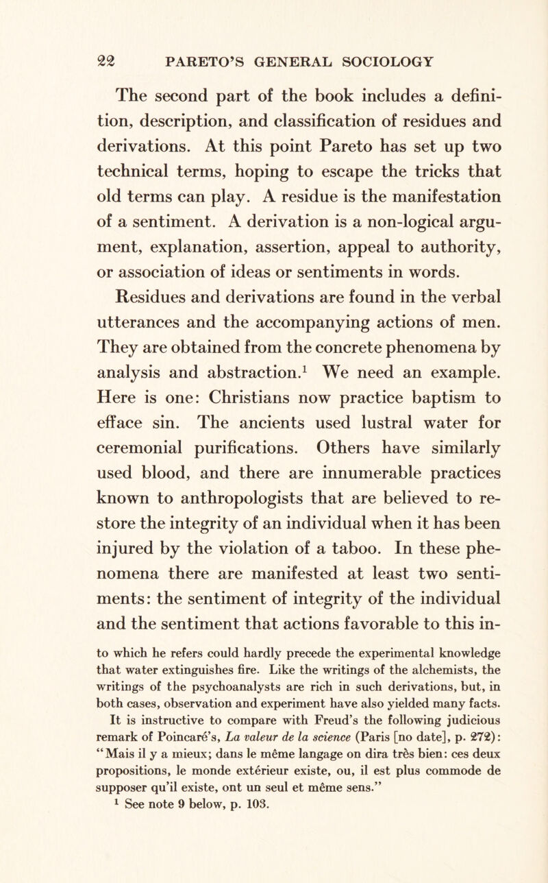 The second part of the book includes a defini¬ tion, description, and classification of residues and derivations. At this point Pareto has set up two technical terms, hoping to escape the tricks that old terms can play. A residue is the manifestation of a sentiment. A derivation is a non-logical argu¬ ment, explanation, assertion, appeal to authority, or association of ideas or sentiments in words. Residues and derivations are found in the verbal utterances and the accompanying actions of men. They are obtained from the concrete phenomena by analysis and abstraction.^ We need an example. Here is one: Christians now practice baptism to efface sin. The ancients used lustral water for ceremonial purifications. Others have similarly used blood, and there are innumerable practices known to anthropologists that are believed to re¬ store the integrity of an individual when it has been injured by the violation of a taboo. In these phe¬ nomena there are manifested at least two senti¬ ments: the sentiment of integrity of the individual and the sentiment that actions favorable to this in¬ to which he refers could hardly precede the experimental knowledge that water extinguishes fire. Like the writings of the alchemists, the writings of the psychoanalysts are rich in such derivations, but, in both cases, observation and experiment have also yielded many facts. It is instructive to compare with Freud’s the following judicious remark of Poincare’s, La valeur de la science (Paris [no date], p. 272): “Mais il y a mieux; dans le meme langage on dira tr^s bien; ces deux propositions, le monde exterieur existe, ou, il est plus commode de supposer qu’il existe, ont un seul et meme sens.”