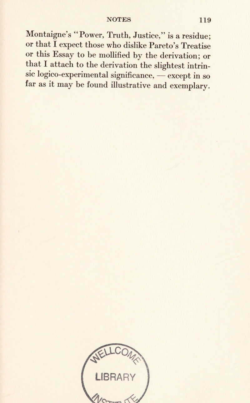 Montaigne’s ‘‘Power, Truth, Justice,” is a residue; or that I expect those who dislike Pareto’s Treatise or this Essay to be mollified by the derivation; or that I attach to the derivation the slightest intrin¬ sic logico-experimental significance, — except in so far as it may be found illustrative and exemplary.