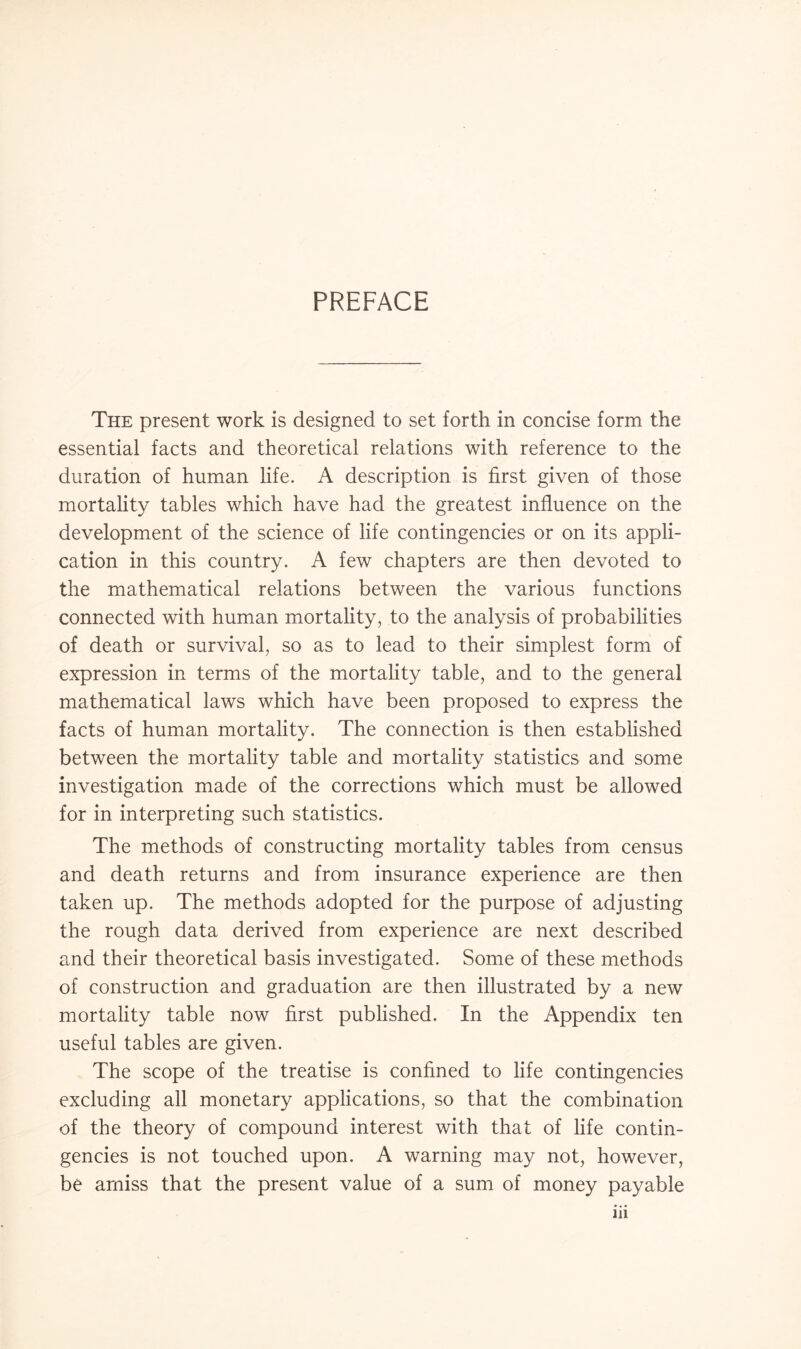 PREFACE The present work is designed to set forth in concise form the essential facts and theoretical relations with reference to the duration of human life. A description is first given of those mortality tables which have had the greatest influence on the development of the science of life contingencies or on its appli¬ cation in this country. A few chapters are then devoted to the mathematical relations between the various functions connected with human mortality, to the analysis of probabilities of death or survival, so as to lead to their simplest form of expression in terms of the mortality table, and to the general mathematical laws which have been proposed to express the facts of human mortality. The connection is then established between the mortality table and mortality statistics and some investigation made of the corrections which must be allowed for in interpreting such statistics. The methods of constructing mortality tables from census and death returns and from insurance experience are then taken up. The methods adopted for the purpose of adjusting the rough data derived from experience are next described and their theoretical basis investigated. Some of these methods of construction and graduation are then illustrated by a new mortality table now first published. In the Appendix ten useful tables are given. The scope of the treatise is confined to life contingencies excluding all monetary applications, so that the combination of the theory of compound interest with that of life contin¬ gencies is not touched upon. A warning may not, however, be amiss that the present value of a sum of money payable