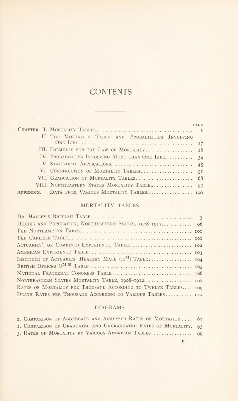 CONTENTS PAGE Chapter I. Mortality Tables. i II. The Mortality Table and Probabilities Involving One Life. 17 III. Formulas for the Law of Mortality. 26 IV. Probabilities Involving More titan One Life. 34 V. Statistical Applications. 45 VI. Construction of Mortality Tables. 51 VII. Graduation of Mortality Tables. 68 VIII. Northeastern States Mortality Table. 95 Appendix. Data from Various Mortality Tables. 100 MORTALITY TABLES Dr. Halley’s Breslau Table... 3 Deaths and Population, Northeastern States, 1908-1912. 96 The Northampton Table. 100 The Carlisle Table. 101 Actuaries’, or Combined Experience, Table. 102 American Experience Table. 103 Institute of Actuaries’ Healthy Male (Hm) Table. 104 British Offices Om[5] Table.. 105 National Fraternal Congress Table. 106 Northeastern States Mortality Table, 1908-1912. 107 Rates of Mortality per Thousand According to Twelve Tables. ... 109 Death Rates per Thousand According to Various Tables. no DIAGRAMS 1. Comparison of Aggregate and Analyzed Rates of Mortality .... 67 2. Comparison of Graduated and Ungraduated Rates of Mortality. 93 3. Rates of Mortality by Various American Tables. 99