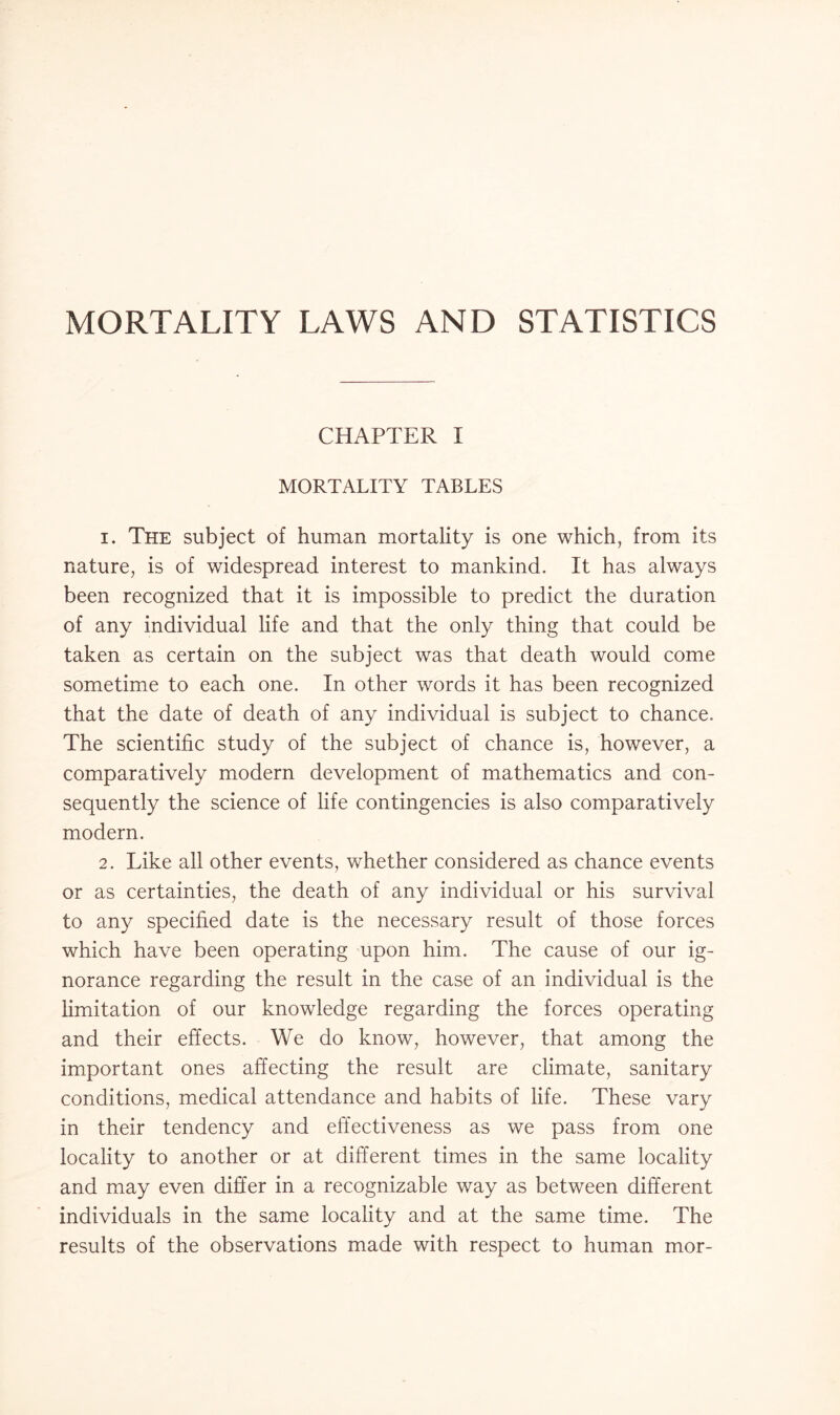 MORTALITY LAWS AND STATISTICS CHAPTER I MORTALITY TABLES 1. The subject of human mortality is one which, from its nature, is of widespread interest to mankind. It has always been recognized that it is impossible to predict the duration of any individual life and that the only thing that could be taken as certain on the subject was that death would come sometime to each one. In other words it has been recognized that the date of death of any individual is subject to chance. The scientific study of the subject of chance is, however, a comparatively modern development of mathematics and con¬ sequently the science of life contingencies is also comparatively modern. 2. Like all other events, whether considered as chance events or as certainties, the death of any individual or his survival to any specified date is the necessary result of those forces which have been operating upon him. The cause of our ig¬ norance regarding the result in the case of an individual is the limitation of our knowledge regarding the forces operating and their effects. We do know, however, that among the important ones affecting the result are climate, sanitary conditions, medical attendance and habits of life. These vary in their tendency and effectiveness as we pass from one locality to another or at different times in the same locality and may even differ in a recognizable way as between different individuals in the same locality and at the same time. The results of the observations made with respect to human mor-