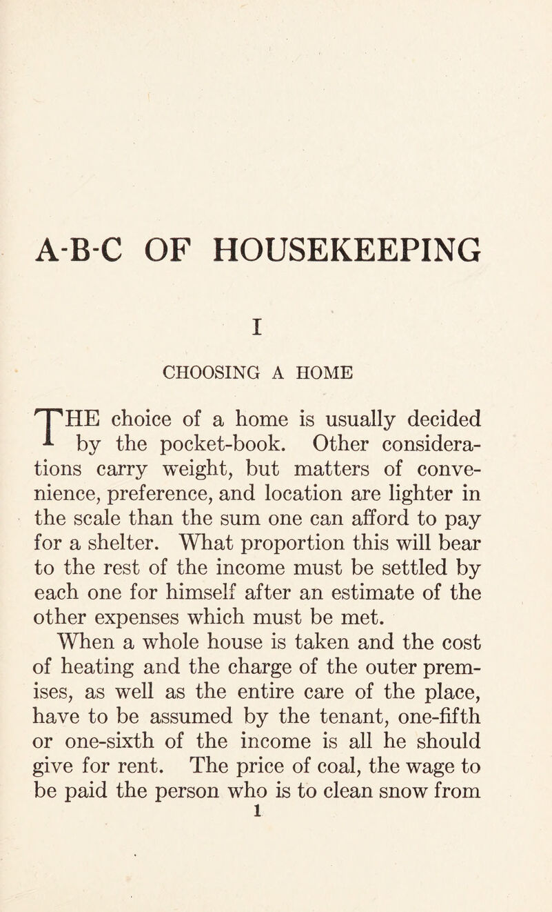 i CHOOSING A HOME T^HE choice of a home is usually decided * by the pocket-book. Other considera¬ tions carry weight, but matters of conve¬ nience, preference, and location are lighter in the scale than the sum one can afford to pay for a shelter. What proportion this will bear to the rest of the income must be settled by each one for himself after an estimate of the other expenses which must be met. When a whole house is taken and the cost of heating and the charge of the outer prem¬ ises, as well as the entire care of the place, have to be assumed by the tenant, one-fifth or one-sixth of the income is all he should give for rent. The price of coal, the wage to be paid the person who is to clean snow from