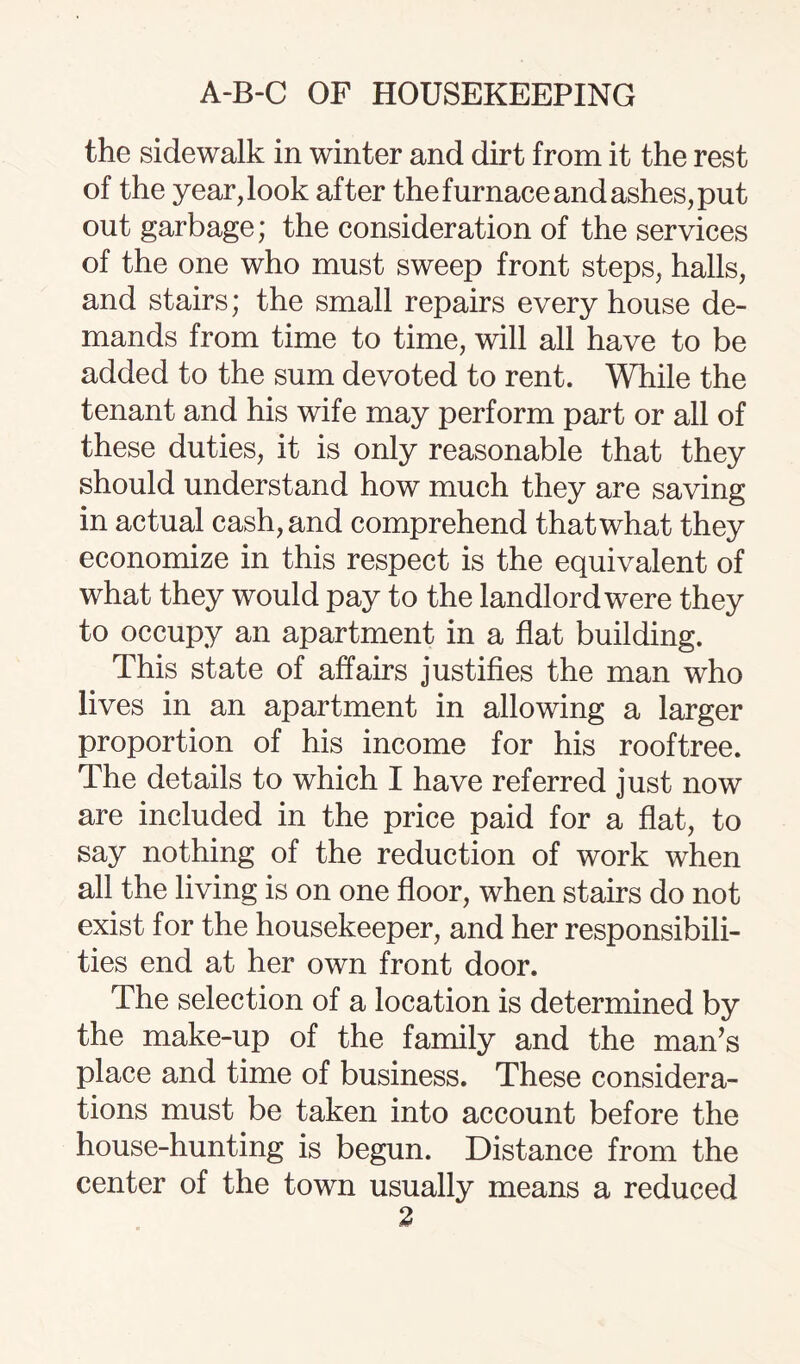 the sidewalk in winter and dirt from it the rest of the yearbook after the furnace and ashes, put out garbage; the consideration of the services of the one who must sweep front steps, halls, and stairs; the small repairs every house de¬ mands from time to time, will all have to be added to the sum devoted to rent. While the tenant and his wife may perform part or all of these duties, it is only reasonable that they should understand how much they are saving in actual cash, and comprehend that what they economize in this respect is the equivalent of what they would pay to the landlord were they to occupy an apartment in a flat building. This state of affairs justifies the man who lives in an apartment in allowing a larger proportion of his income for his rooftree. The details to which I have referred just now are included in the price paid for a flat, to say nothing of the reduction of work when all the living is on one floor, when stairs do not exist for the housekeeper, and her responsibili¬ ties end at her own front door. The selection of a location is determined by the make-up of the family and the man’s place and time of business. These considera¬ tions must be taken into account before the house-hunting is begun. Distance from the center of the town usually means a reduced