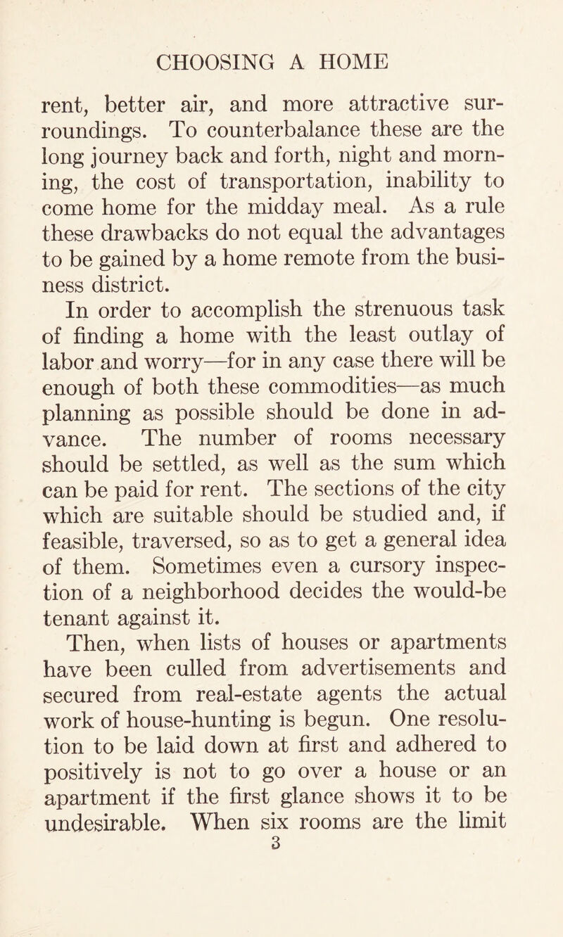 rent, better air, and more attractive sur¬ roundings. To counterbalance these are the long journey back and forth, night and morn¬ ing, the cost of transportation, inability to come home for the midday meal. As a rule these drawbacks do not equal the advantages to be gained by a home remote from the busi¬ ness district. In order to accomplish the strenuous task of finding a home with the least outlay of labor and worry—for in any case there will be enough of both these commodities—as much planning as possible should be done in ad¬ vance. The number of rooms necessary should be settled, as well as the sum which can be paid for rent. The sections of the city which are suitable should be studied and, if feasible, traversed, so as to get a general idea of them. Sometimes even a cursory inspec¬ tion of a neighborhood decides the would-be tenant against it. Then, when lists of houses or apartments have been culled from advertisements and secured from real-estate agents the actual work of house-hunting is begun. One resolu¬ tion to be laid down at first and adhered to positively is not to go over a house or an apartment if the first glance shows it to be undesirable. When six rooms are the limit