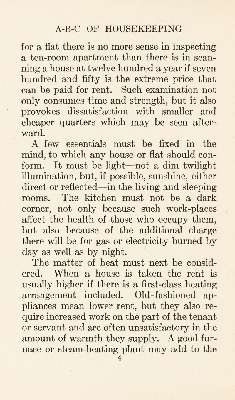 for a flat there is no more sense in inspecting a ten-room apartment than there is in scan¬ ning a house at twelve hundred a year if seven hundred and fifty is the extreme price that can be paid for rent. Such examination not only consumes time and strength, but it also provokes dissatisfaction with smaller and cheaper quarters which may be seen after¬ ward. A few essentials must be fixed in the mind, to which any house or flat should con¬ form. It must be light—not a dim twilight illumination, but, if possible, sunshine, either direct or reflected—in the living and sleeping rooms. The kitchen must not be a dark corner, not only because such work-places affect the health of those who occupy them, but also because of the additional charge there will be for gas or electricity burned by day as well as by night. The matter of heat must next be consid¬ ered. When a house is taken the rent is usually higher if there is a first-class heating arrangement included. Old-fashioned ap¬ pliances mean lower rent, but they also re¬ quire increased work on the part of the tenant or servant and are often unsatisfactory in the amount of warmth they supply. A good fur¬ nace or steam-heating plant may add to the