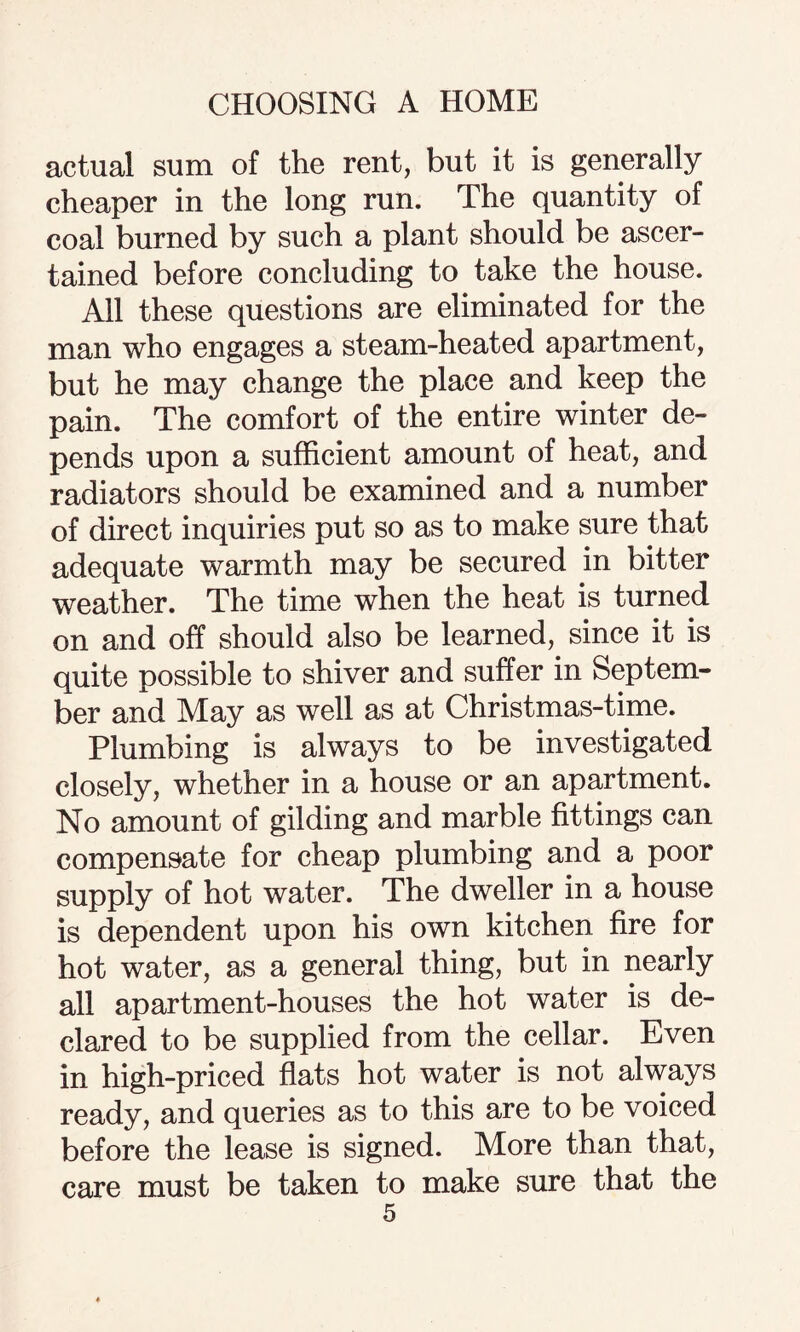 actual sum of the rent, but it is generally cheaper in the long run. The quantity of coal burned by such a plant should be ascer¬ tained before concluding to take the house. All these questions are eliminated for the man who engages a steam-heated apartment, but he may change the place and keep the pain. The comfort of the entire winter de¬ pends upon a sufficient amount of heat, and radiators should be examined and a number of direct inquiries put so as to make sure that adequate warmth may be secured in bitter weather. The time when the heat is turned on and off should also be learned, since it is quite possible to shiver and suffer in Septem¬ ber and May as well as at Christmas-time. Plumbing is always to be investigated closely, whether in a house or an apartment. No amount of gilding and marble fittings can compensate for cheap plumbing and a poor supply of hot water. The dweller in a house is dependent upon his own kitchen fire for hot water, as a general thing, but in nearly all apartment-houses the hot water is de¬ clared to be supplied from the cellar. Even in high-priced flats hot water is not always ready, and queries as to this are to be voiced before the lease is signed. More than that, care must be taken to make sure that the