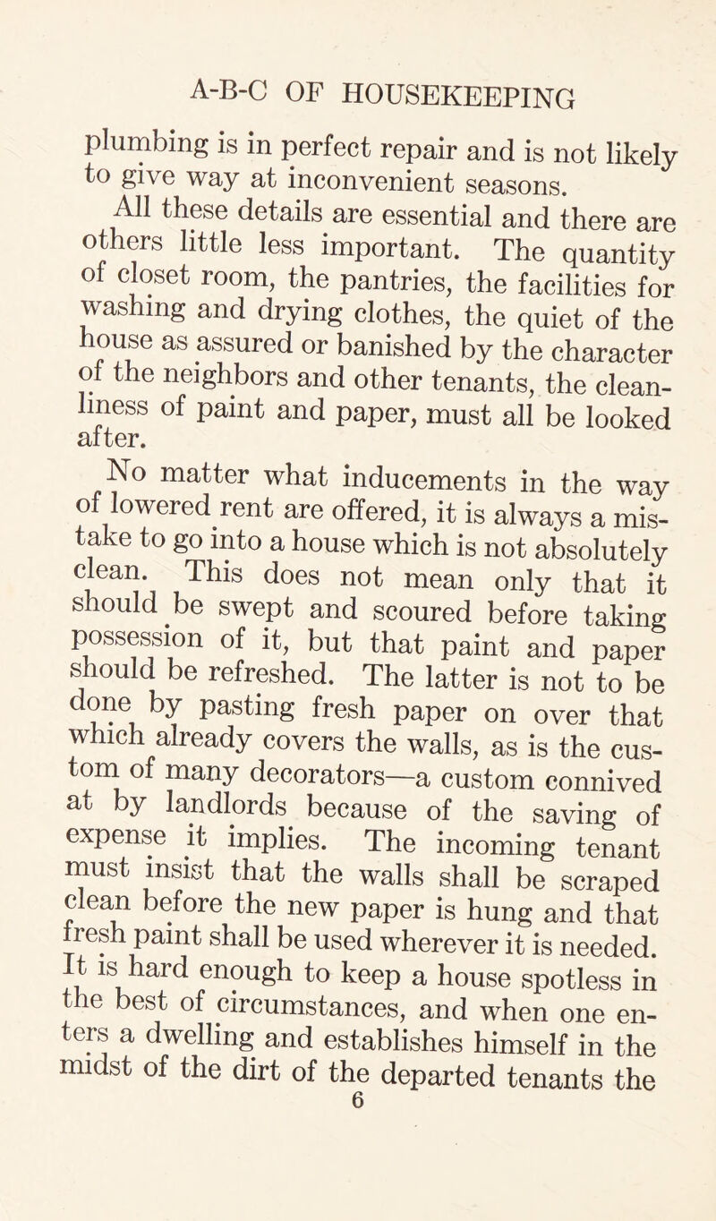 plumbing is in perfect repair and is not likely to give way at inconvenient seasons. All these details are essential and there are others little less important. The quantity of closet room, the pantries, the facilities for washing and drying clothes, the quiet of the house as assured or banished by the character of the neighbors and other tenants, the clean¬ liness of paint and paper, must all be looked after. No matter what inducements in the way of lowered rent are offered, it is always a mis¬ take to go into a house which is not absolutely i,ear|’i ,™s c*oes not mean only that it should be swept and scoured before taking possession of it, but that paint and paper s lould be refreshed. The latter is not to be done by pasting fresh paper on over that which already covers the walls, as is the cus¬ tom of many decorators—a custom connived at by landlords because of the saving of expense it implies. The incoming tenant must insist that the walls shall be scraped clean before the new paper is hung and that tresh paint shall be used wherever it is needed. It is hard enough to keep a house spotless in the best of circumstances, and when one en¬ ters a dwelling and establishes himself in the midst of the dirt of the departed tenants the