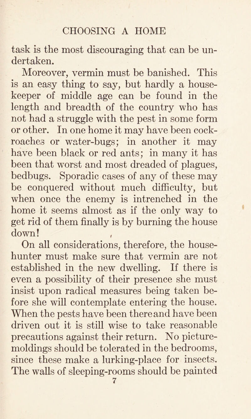 task is the most discouraging that can be un¬ dertaken. Moreover, vermin must be banished. This is an easy thing to say, but hardly a house¬ keeper of middle age can be found in the length and breadth of the country who has not had a struggle with the pest in some form or other. In one home it may have been cock¬ roaches or water-bugs; in another it may have been black or red ants; in many it has been that worst and most dreaded of plagues, bedbugs. Sporadic cases of any of these may be conquered without much difficulty, but when once the enemy is intrenched in the home it seems almost as if the only way to get rid of them finally is by burning the house down! , On all considerations, therefore, the house- hunter must make sure that vermin are not established in the new dwelling. If there is even a possibility of their presence she must insist upon radical measures being taken be¬ fore she will contemplate entering the house. When the pests have been there and have been driven out it is still wise to take reasonable precautions against their return. No picture- moldings should be tolerated in the bedrooms, since these make a lurking-place for insects. The walls of sleeping-rooms should be painted