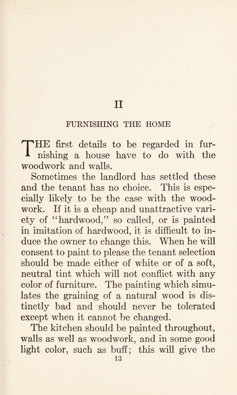 II FURNISHING THE HOME THE first details to be regarded in fur¬ nishing a house have to do with the woodwork and walls. Sometimes the landlord has settled these and the tenant has no choice. This is espe¬ cially likely to be the case with the wood¬ work. If it is a cheap and unattractive vari¬ ety of “hardwood/’ so called, or is painted in imitation of hardwood, it is difficult to in¬ duce the owner to change this. When he will consent to paint to please the tenant selection should be made either of white or of a soft, neutral tint which will not conflict with any color of furniture. The painting which simu¬ lates the graining of a natural wood is dis¬ tinctly bad and should never be tolerated except when it cannot be changed. The kitchen should be painted throughout, walls as well as woodwork, and in some good light color, such as buff; this will give the