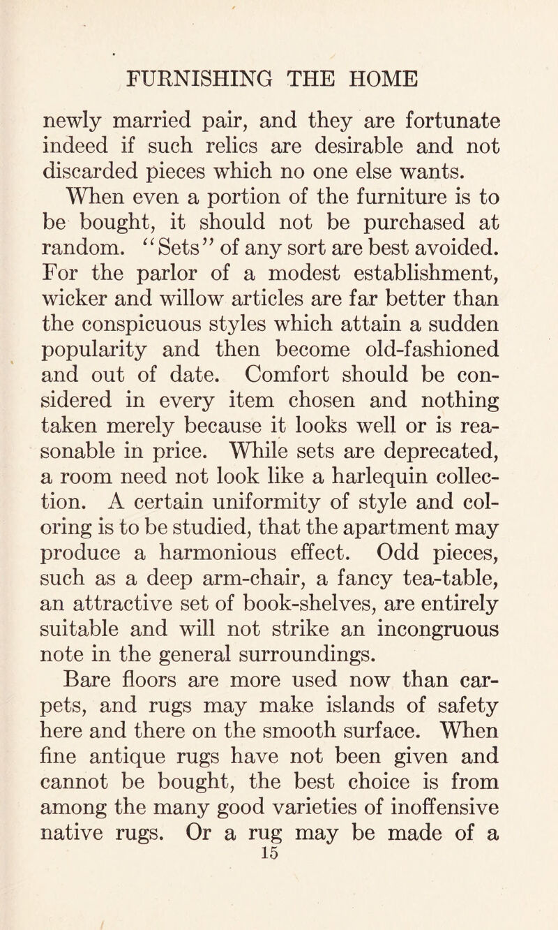 newly married pair, and they are fortunate indeed if such relics are desirable and not discarded pieces which no one else wants. When even a portion of the furniture is to be bought, it should not be purchased at random. ‘1 Sets ’ ’ of any sort are best avoided. For the parlor of a modest establishment, wicker and willow articles are far better than the conspicuous styles which attain a sudden popularity and then become old-fashioned and out of date. Comfort should be con¬ sidered in every item chosen and nothing taken merely because it looks well or is rea¬ sonable in price. While sets are deprecated, a room need not look like a harlequin collec¬ tion. A certain uniformity of style and col¬ oring is to be studied, that the apartment may produce a harmonious effect. Odd pieces, such as a deep arm-chair, a fancy tea-table, an attractive set of book-shelves, are entirely suitable and will not strike an incongruous note in the general surroundings. Bare floors are more used now than car¬ pets, and rugs may make islands of safety here and there on the smooth surface. When fine antique rugs have not been given and cannot be bought, the best choice is from among the many good varieties of inoffensive native rugs. Or a rug may be made of a