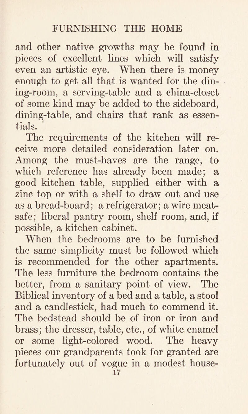 and other native growths may be found in pieces of excellent lines which will satisfy even an artistic eye. When there is money enough to get all that is wanted for the din¬ ing-room, a serving-table and a china-closet of some kind may be added to the sideboard, dining-table, and chairs that rank as essen¬ tials. The requirements of the kitchen will re¬ ceive more detailed consideration later on. Among the must-haves are the range, to which reference has already been made; a good kitchen table, supplied either with a zinc top or with a shelf to draw out and use as a bread-board; a refrigerator; a wire meat- safe; liberal pantry room, shelf room, and, if possible, a kitchen cabinet. When the bedrooms are to be furnished the same simplicity must be followed which is recommended for the other apartments. The less furniture the bedroom contains the better, from a sanitary point of view. The Biblical inventory of a bed and a table, a stool and a candlestick, had much to commend it. The bedstead should be of iron or iron and brass; the dresser, table, etc., of white enamel or some light-colored wood. The heavy pieces our grandparents took for granted are fortunately out of vogue in a modest house-