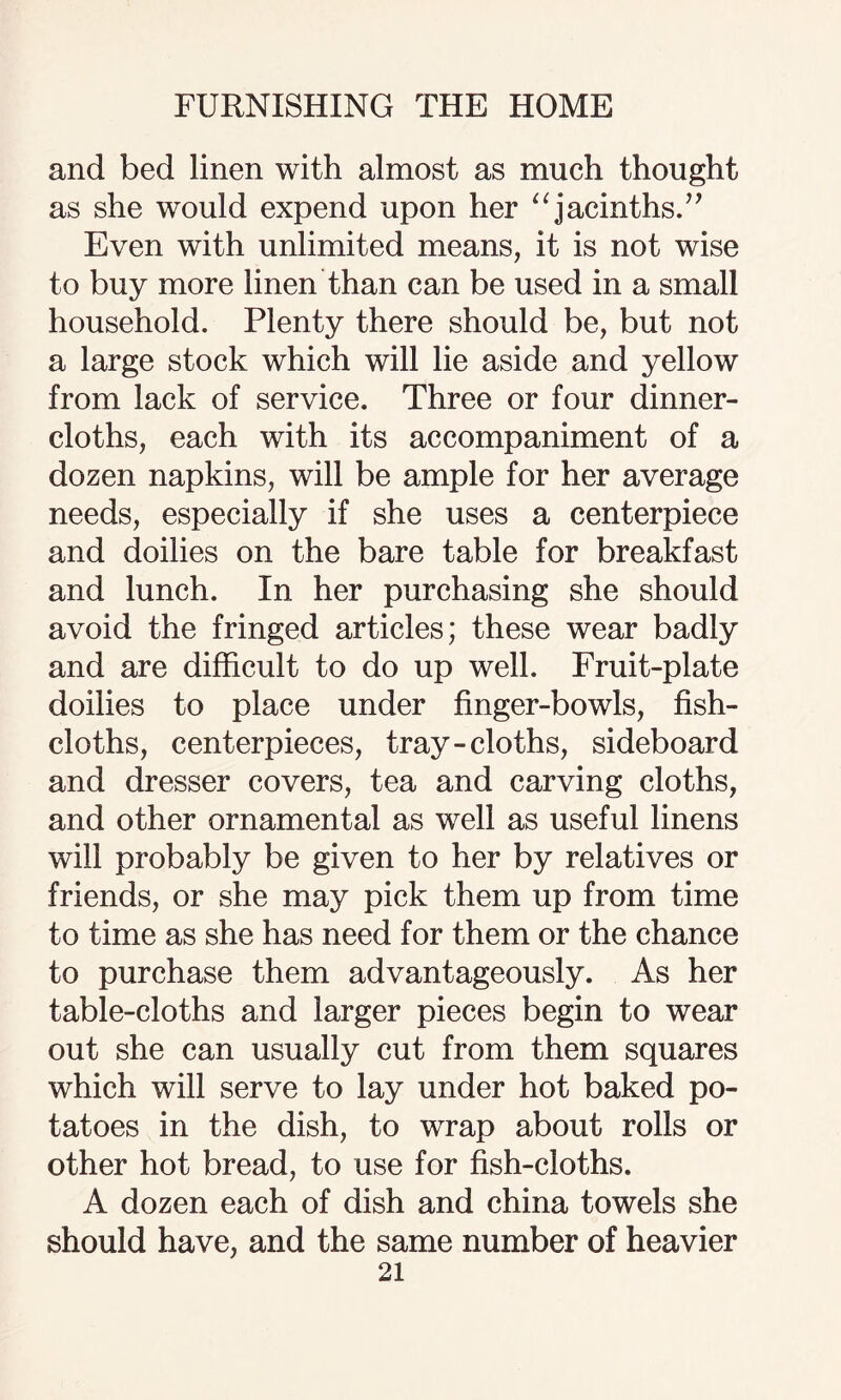 and bed linen with almost as much thought as she would expend upon her “jacinths.” Even with unlimited means, it is not wise to buy more linen than can be used in a small household. Plenty there should be, but not a large stock which will lie aside and yellow from lack of service. Three or four dinner- cloths, each with its accompaniment of a dozen napkins, will be ample for her average needs, especially if she uses a centerpiece and doilies on the bare table for breakfast and lunch. In her purchasing she should avoid the fringed articles; these wear badly and are difficult to do up well. Fruit-plate doilies to place under finger-bowls, fish- cloths, centerpieces, tray-cloths, sideboard and dresser covers, tea and carving cloths, and other ornamental as well as useful linens will probably be given to her by relatives or friends, or she may pick them up from time to time as she has need for them or the chance to purchase them advantageously. As her table-cloths and larger pieces begin to wear out she can usually cut from them squares which will serve to lay under hot baked po¬ tatoes in the dish, to wrap about rolls or other hot bread, to use for fish-cloths. A dozen each of dish and china towels she should have, and the same number of heavier