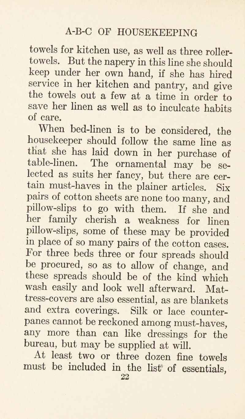 towels for kitchen use, as well as three roller- towels. But the napery in this line she should keep under her own hand, if she has hired service in her kitchen and pantry, and give the towels out a few at a time in order to save her linen as well as to inculcate habits of care. When bed-linen is to be considered, the housekeeper should follow the same line as that she has laid down in her purchase of table-linen. The ornamental may be se¬ lected as suits her fancy, but there are cer¬ tain must-haves in the plainer articles. Six pairs of cotton sheets are none too many, and pillow-slips to go with them. If she and her family cherish a weakness for linen pillow-slips, some of these may be provided in place of so many pairs of the cotton cases. For three beds three or four spreads should be procured, so as to allow of change, and these spreads should be of the kind which wash easily and look well afterward. Mat¬ tress-covers are also essential, as are blankets and extra coverings. Silk or lace counter¬ panes cannot be reckoned among must-haves, any more than can like dressings for the bureau, but may be supplied at will. At least two or three dozen fine towels must be included in the list of essentials,