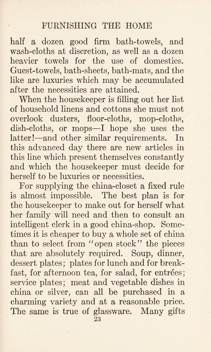 half a dozen good firm bath-towels, and wash-cloths at discretion, as well as a dozen heavier towels for the use of domestics. Guest-towels, bath-sheets, bath-mats, and the like are luxuries which may be accumulated after the necessities are attained. When the housekeeper is filling out her list of household linens and cottons she must not overlook dusters, floor-cloths, mop-cloths, dish-cloths, or mops—I hope she uses the latter!—and other similar requirements. In this advanced day there are new articles in this line which present themselves constantly and which the housekeeper must decide for herself to be luxuries or necessities. For supplying the china-closet a fixed rule is almost impossible. The best plan is for the housekeeper to make out for herself what her family will need and then to consult an intelligent clerk in a good china-shop. Some¬ times it is cheaper to buy a whole set of china than to select from “open stock’’ the pieces that are absolutely required. Soup, dinner, dessert plates; plates for lunch and for break¬ fast, for afternoon tea, for salad, for entrees; service plates; meat and vegetable dishes in china or silver, can all be purchased in a charming variety and at a reasonable price. The same is true of glassware. Many gifts