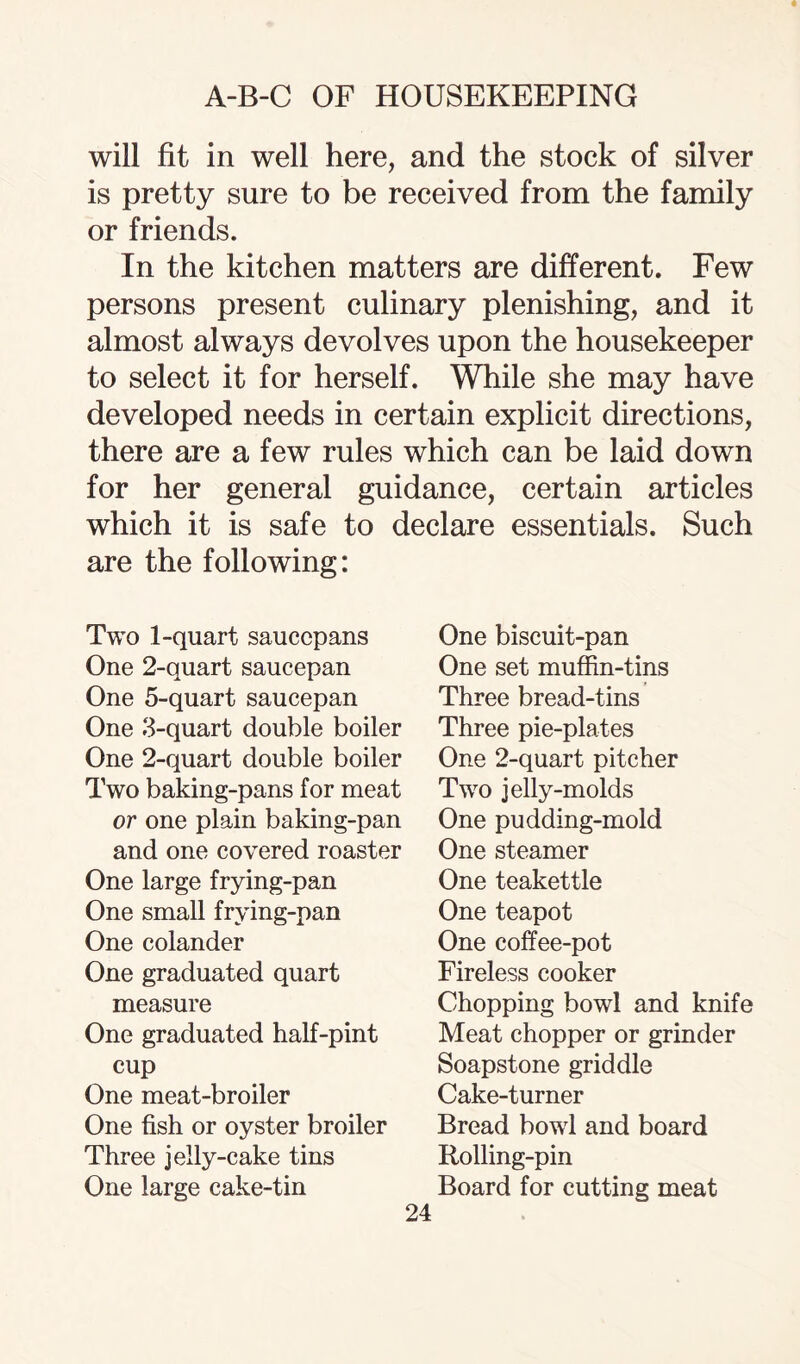 will fit in well here, and the stock of silver is pretty sure to be received from the family or friends. In the kitchen matters are different. Few persons present culinary plenishing, and it almost always devolves upon the housekeeper to select it for herself. While she may have developed needs in certain explicit directions, there are a few rules which can be laid down for her general guidance, certain articles which it is safe to declare essentials. Such are the following: Two 1-quart saucepans One 2-quart saucepan One 5-quart saucepan One 3-quart double boiler One 2-quart double boiler Two baking-pans for meat or one plain baking-pan and one covered roaster One large frying-pan One small frying-pan One colander One graduated quart measure One graduated half-pint cup One meat-broiler One fish or oyster broiler Three jelly-cake tins One large cake-tin 24 One biscuit-pan One set muffin-tins Three bread-tins Three pie-plates One 2-quart pitcher Two jelly-molds One pudding-mold One steamer One teakettle One teapot One coffee-pot Fireless cooker Chopping bowl and knife Meat chopper or grinder Soapstone griddle Cake-turner Bread bowl and board Rolling-pin Board for cutting meat