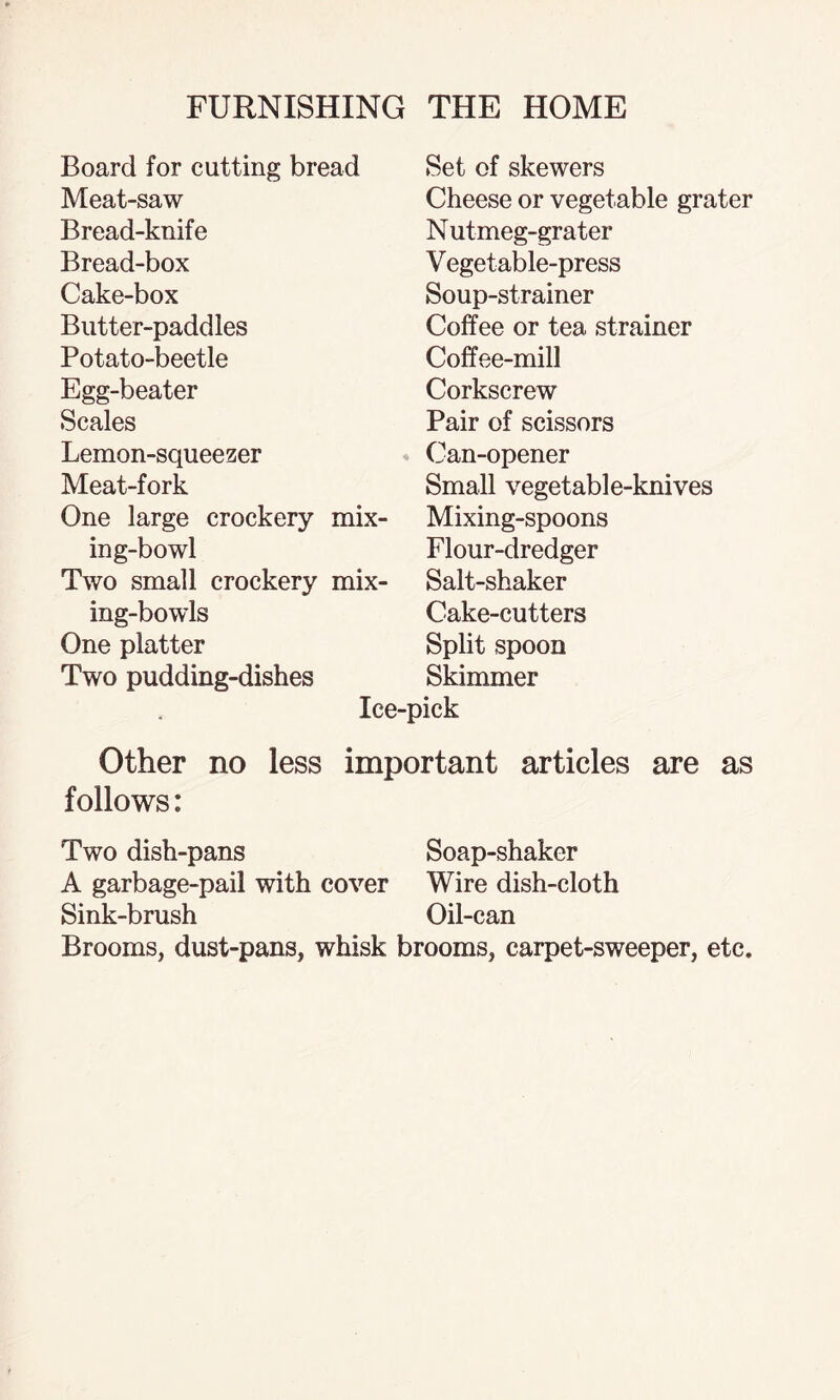 Board for cutting bread Meat-saw Bread-knife Bread-box Cake-box Butter-paddles Potato-beetle Egg-beater Scales Lemon-squeezer Meat-fork One large crockery mix¬ ing-bowl Two small crockery mix¬ ing-bowls One platter Two pudding-dishes Ice- Set of skewers Cheese or vegetable grater Nutmeg-grater Vegetable-press Soup-strainer Coffee or tea strainer Coffee-mill Corkscrew Pair of scissors Can-opener Small vegetable-knives Mixing-spoons Flour-dredger Salt-shaker Cake-cutters Split spoon Skimmer Other no less important articles are as follows: Two dish-pans Soap-shaker A garbage-pail with cover Wire dish-cloth Sink-brush Oil-can Brooms, dust-pans, whisk brooms, carpet-sweeper, etc.