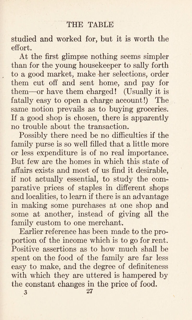 studied and worked for, but it is worth the effort. At the first glimpse nothing seems simpler than for the young housekeeper to sally forth to a good market, make her selections, order them cut off and sent home, and pay for them—or have them charged! (Usually it is fatally easy to open a charge account!) The same notion prevails as to buying groceries. If a good shop is chosen, there is apparently no trouble about the transaction. Possibly there need be no difficulties if the family purse is so well filled that a little more or less expenditure is of no real importance. But few are the homes in which this state of affairs exists and most of us find it desirable, if not actually essential, to study the com¬ parative prices of staples in different shops and localities, to learn if there is an advantage in making some purchases at one shop and some at another, instead of giving all the family custom to one merchant. Earlier reference has been made to the pro¬ portion of the income which is to go for rent. Positive assertions as to how much shall be spent on the food of the family are far less easy to make, and the degree of definiteness with which they are uttered is hampered by the constant changes in the price of food.