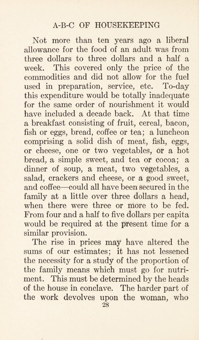 Not more than ten years ago a liberal allowance for the food of an adult was from three dollars to three dollars and a half a week. This covered only the price of the commodities and did not allow for the fuel used in preparation, service, etc. To-day this expenditure would be totally inadequate for the same order of nourishment it would have included a decade back. At that time a breakfast consisting of fruit, cereal, bacon, fish or eggs, bread, coffee or tea; a luncheon comprising a solid dish of meat, fish, eggs, or cheese, one or twTo vegetables, or a hot bread, a simple sweet, and tea or cocoa; a dinner of soup, a meat, two vegetables, a salad, crackers and cheese, or a good sweet, and coffee—could all have been secured in the family at a little over three dollars a head, when there were three or more to be fed. From four and a half to five dollars per capita would be required at the present time for a similar provision. The rise in prices may have altered the sums of our estimates; it has not lessened the necessity for a study of the proportion of the family means which must go for nutri¬ ment. This must be determined by the heads of the house in conclave. The harder part of the work devolves upon the woman, who