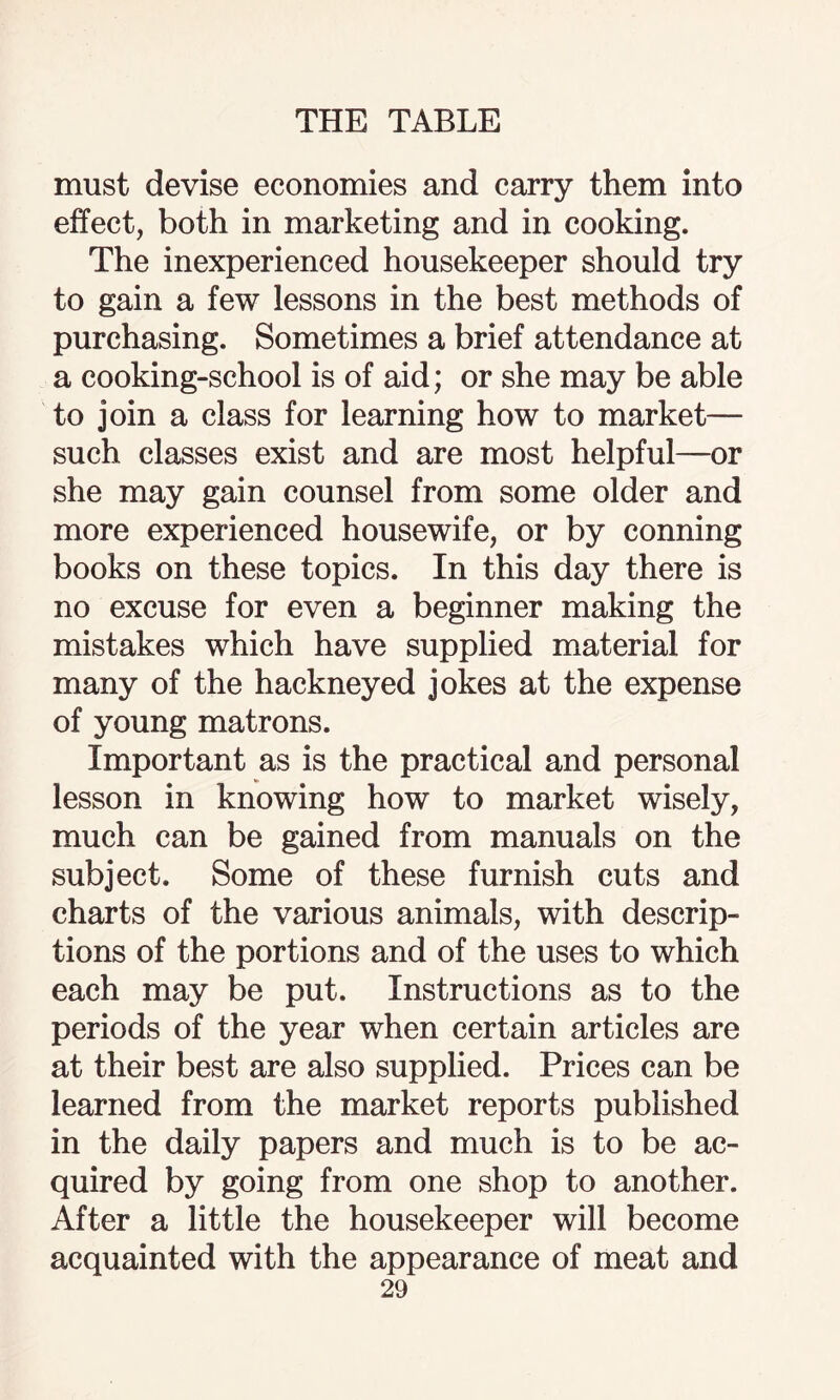 must devise economies and carry them into effect, both in marketing and in cooking. The inexperienced housekeeper should try to gain a few lessons in the best methods of purchasing. Sometimes a brief attendance at a cooking-school is of aid; or she may be able to join a class for learning how to market— such classes exist and are most helpful—or she may gain counsel from some older and more experienced housewife, or by conning books on these topics. In this day there is no excuse for even a beginner making the mistakes which have supplied material for many of the hackneyed jokes at the expense of young matrons. Important as is the practical and personal lesson in knowing how to market wisely, much can be gained from manuals on the subject. Some of these furnish cuts and charts of the various animals, with descrip¬ tions of the portions and of the uses to which each may be put. Instructions as to the periods of the year when certain articles are at their best are also supplied. Prices can be learned from the market reports published in the daily papers and much is to be ac¬ quired by going from one shop to another. After a little the housekeeper will become acquainted with the appearance of meat and