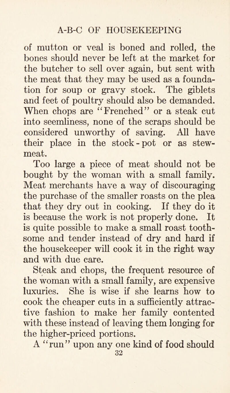 of mutton or veal is boned and rolled, the bones should never be left at the market for the butcher to sell over again, but sent with the meat that they may be used as a founda¬ tion for soup or gravy stock. The giblets and feet of poultry should also be demanded. When chops are “Frenched” or a steak cut into seemliness, none of the scraps should be considered unworthy of saving. All have their place in the stock-pot or as stew- meat. Too large a piece of meat should not be bought by the woman with a small family. Meat merchants have a way of discouraging the purchase of the smaller roasts on the plea that they dry out in cooking. If they do it is because the work is not properly done. It is quite possible to make a small roast tooth¬ some and tender instead of dry and hard if the housekeeper will cook it in the right way and with due care. Steak and chops, the frequent resource of the woman with a small family, are expensive luxuries. She is wise if she learns how to cook the cheaper cuts in a sufficiently attrac¬ tive fashion to make her family contented with these instead of leaving them longing for the higher-priced portions. A “run” upon any one kind of food should