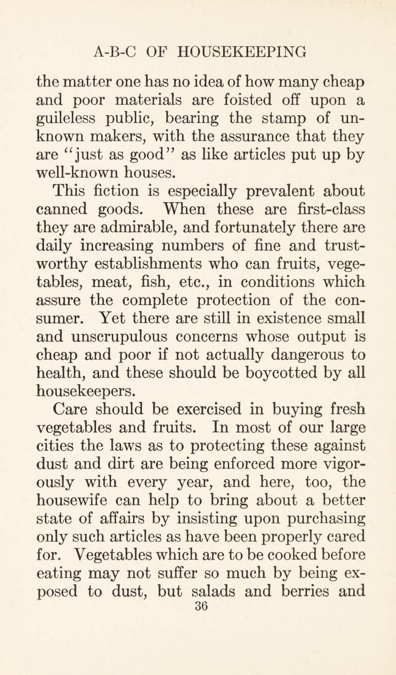 the matter one has no idea of how many cheap and poor materials are foisted off upon a guileless public, bearing the stamp of un¬ known makers, with the assurance that they are “just as good” as like articles put up by well-known houses. This fiction is especially prevalent about canned goods. When these are first-class they are admirable, and fortunately there are daily increasing numbers of fine and trust¬ worthy establishments who can fruits, vege¬ tables, meat, fish, etc., in conditions which assure the complete protection of the con¬ sumer. Yet there are still in existence small and unscrupulous concerns whose output is cheap and poor if not actually dangerous to health, and these should be boycotted by all housekeepers. Care should be exercised in buying fresh vegetables and fruits. In most of our large cities the laws as to protecting these against dust and dirt are being enforced more vigor¬ ously with every year, and here, too, the housewife can help to bring about a better state of affairs by insisting upon purchasing only such articles as have been properly cared for. Vegetables which are to be cooked before eating may not suffer so much by being ex¬ posed to dust, but salads and berries and