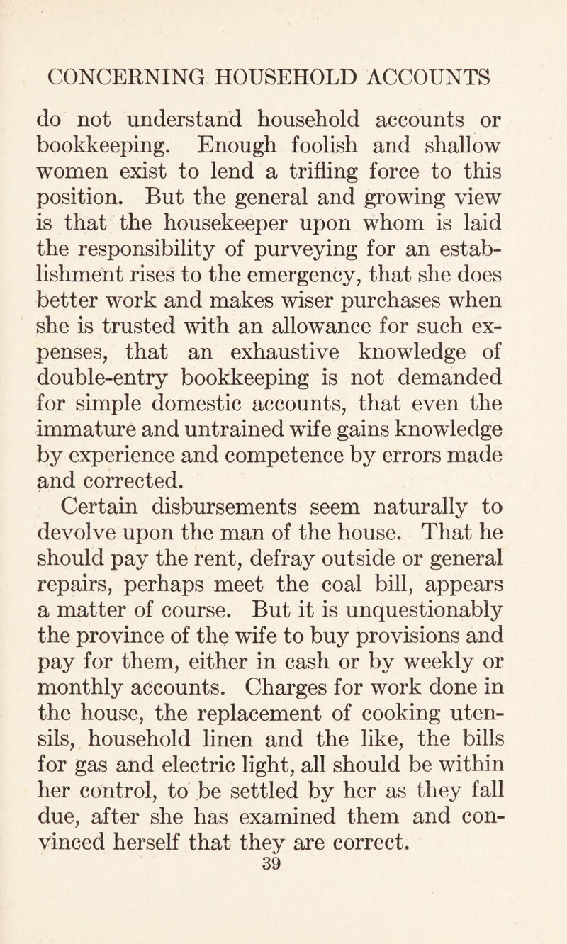 do not understand household accounts or bookkeeping. Enough foolish and shallow women exist to lend a trifling force to this position. But the general and growing view is that the housekeeper upon whom is laid the responsibility of purveying for an estab¬ lishment rises to the emergency, that she does better work and makes wiser purchases when she is trusted with an allowance for such ex¬ penses, that an exhaustive knowledge of double-entry bookkeeping is not demanded for simple domestic accounts, that even the immature and untrained wife gains knowledge by experience and competence by errors made and corrected. Certain disbursements seem naturally to devolve upon the man of the house. That he should pay the rent, defray outside or general repairs, perhaps meet the coal bill, appears a matter of course. But it is unquestionably the province of the wife to buy provisions and pay for them, either in cash or by weekly or monthly accounts. Charges for work done in the house, the replacement of cooking uten¬ sils, household linen and the like, the bills for gas and electric light, all should be within her control, to be settled by her as they fall due, after she has examined them and con¬ vinced herself that they are correct.