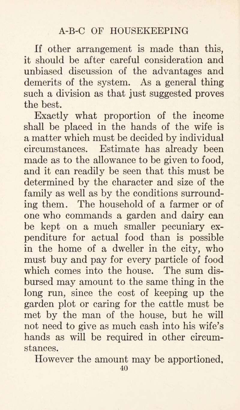 If other arrangement is made than this, it should be after careful consideration and unbiased discussion of the advantages and demerits of the system. As a general thing such a division as that just suggested proves the best. Exactly what proportion of the income shall be placed in the hands of the wife is a matter which must be decided by individual circumstances. Estimate has already been made as to the allowance to be given to food, and it can readily be seen that this must be determined by the character and size of the family as well as by the conditions surround¬ ing them. The household of a farmer or of one who commands a garden and dairy can be kept on a much smaller pecuniary ex¬ penditure for actual food than is possible in the home of a dweller in the city, who must buy and pay for every particle of food which comes into the house. The sum dis¬ bursed may amount to the same thing in the long run, since the cost of keeping up the garden plot or caring for the cattle must be met by the man of the house, but he will not need to give as much cash into his wife’s hands as will be required in other circum¬ stances. However the amount may be apportioned,