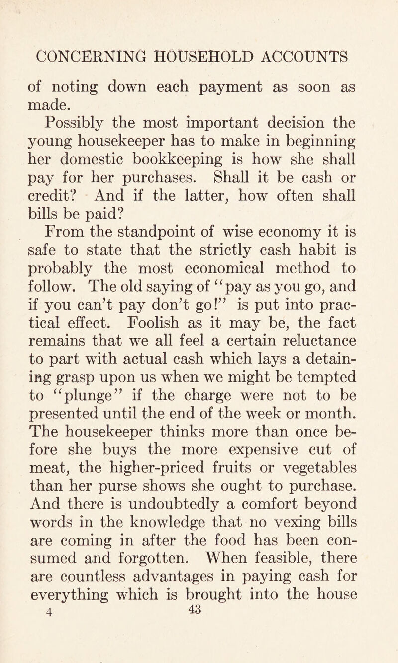 of noting down each payment as soon as made. Possibly the most important decision the young housekeeper has to make in beginning her domestic bookkeeping is how she shall pay for her purchases. Shall it be cash or credit? And if the latter, how often shall bills be paid? From the standpoint of wise economy it is safe to state that the strictly cash habit is probably the most economical method to follow. The old saying of 11 pay as you go, and if you can’t pay don’t go!” is put into prac¬ tical effect. Foolish as it may be, the fact remains that we all feel a certain reluctance to part with actual cash which lays a detain¬ ing grasp upon us when we might be tempted to “plunge” if the charge were not to be presented until the end of the week or month. The housekeeper thinks more than once be¬ fore she buys the more expensive cut of meat, the higher-priced fruits or vegetables than her purse shows she ought to purchase. And there is undoubtedly a comfort beyond words in the knowledge that no vexing bills are coming in after the food has been con¬ sumed and forgotten. When feasible, there are countless advantages in paying cash for everything which is brought into the house