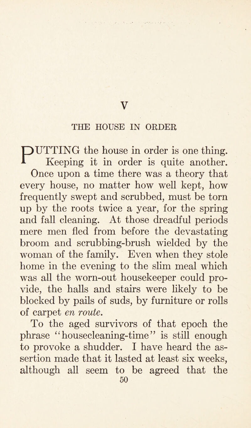 V THE HOUSE IN ORDER PUTTING the house in order is one thing. Keeping it in order is quite another. Once upon a time there was a theory that every house, no matter how well kept, how frequently swept and scrubbed, must be torn up by the roots twice a year, for the spring and fall cleaning. At those dreadful periods mere men fled from before the devastating broom and scrubbing-brush wielded by the woman of the family. Even when they stole home in the evening to the slim meal which was all the worn-out housekeeper could pro¬ vide, the halls and stairs were likely to be blocked by pails of suds, by furniture or rolls of carpet en route. To the aged survivors of that epoch the phrase “ housecleaning-time ” is still enough to provoke a shudder. I have heard the as¬ sertion made that it lasted at least six weeks, although all seem to be agreed that the