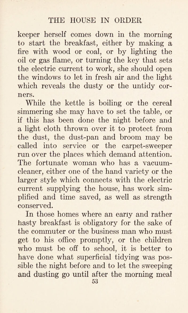 keeper herself comes down in the morning to start the breakfast, either by making a fire with wood or coal, or by lighting the oil or gas flame, or turning the key that sets the electric current to work, she should open the windows to let in fresh air and the light which reveals the dusty or the untidy cor¬ ners. While the kettle is boiling or the cereal simmering she may have to set the table, or if this has been done the night before and a light cloth thrown over it to protect from the dust, the dust-pan and broom may be called into service or the carpet-sweeper run over the places which demand attention. The fortunate woman who has a vacuum- cleaner, either one of the hand variety or the larger style which connects with the electric current supplying the house, has work sim¬ plified and time saved, as well as strength conserved. In those homes where an early and rather hasty breakfast is obligatory for the sake of the commuter or the business man who must get to his office promptly, or the children who must be off to school, it is better to have done what superficial tidying was pos¬ sible the night before and to let the sweeping and dusting go until after the morning meal