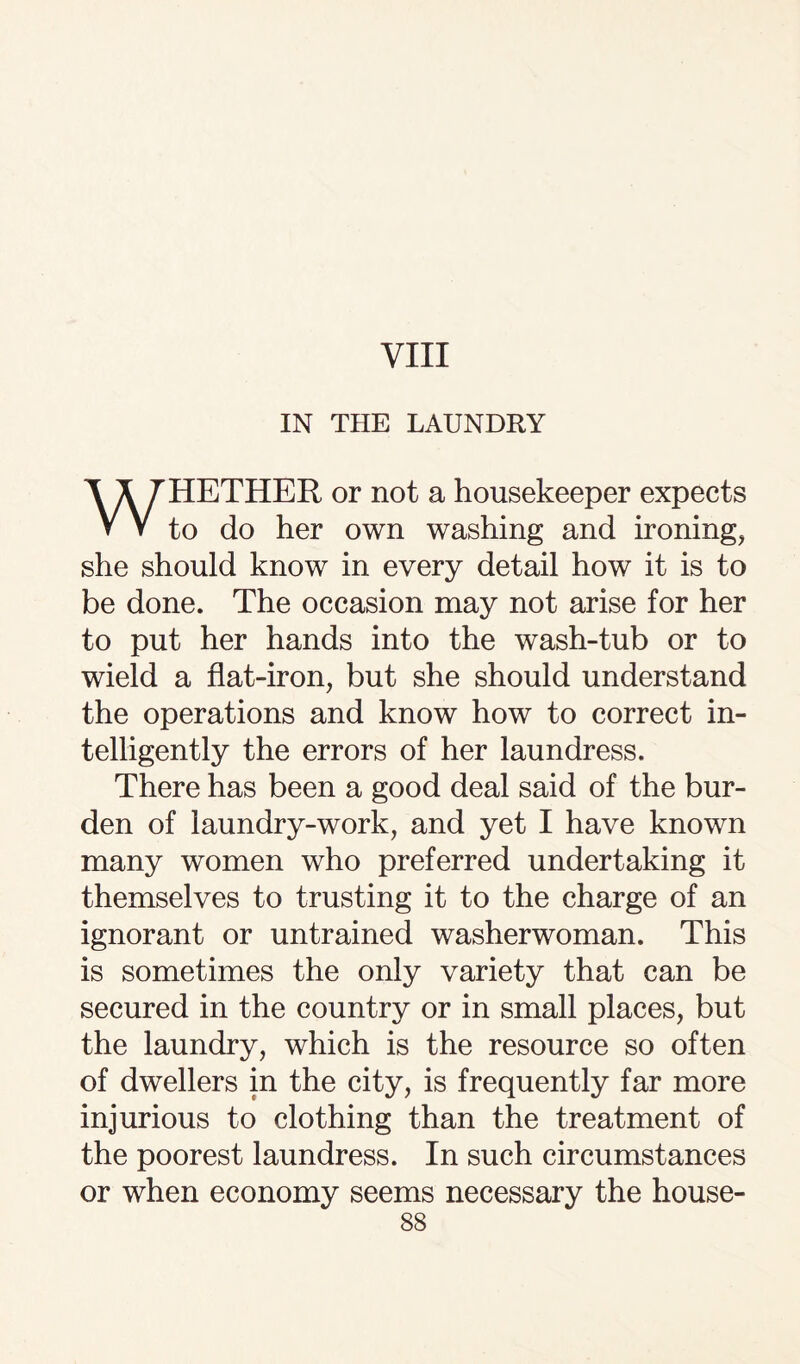 VIII IN THE LAUNDRY HETHER or not a housekeeper expects V V to do her own washing and ironing, she should know in every detail how it is to be done. The occasion may not arise for her to put her hands into the wash-tub or to wield a flat-iron, but she should understand the operations and know how to correct in¬ telligently the errors of her laundress. There has been a good deal said of the bur¬ den of laundry-work, and yet I have known many women who preferred undertaking it themselves to trusting it to the charge of an ignorant or untrained washerwoman. This is sometimes the only variety that can be secured in the country or in small places, but the laundry, which is the resource so often of dwellers in the city, is frequently far more injurious to clothing than the treatment of the poorest laundress. In such circumstances or when economy seems necessary the house-