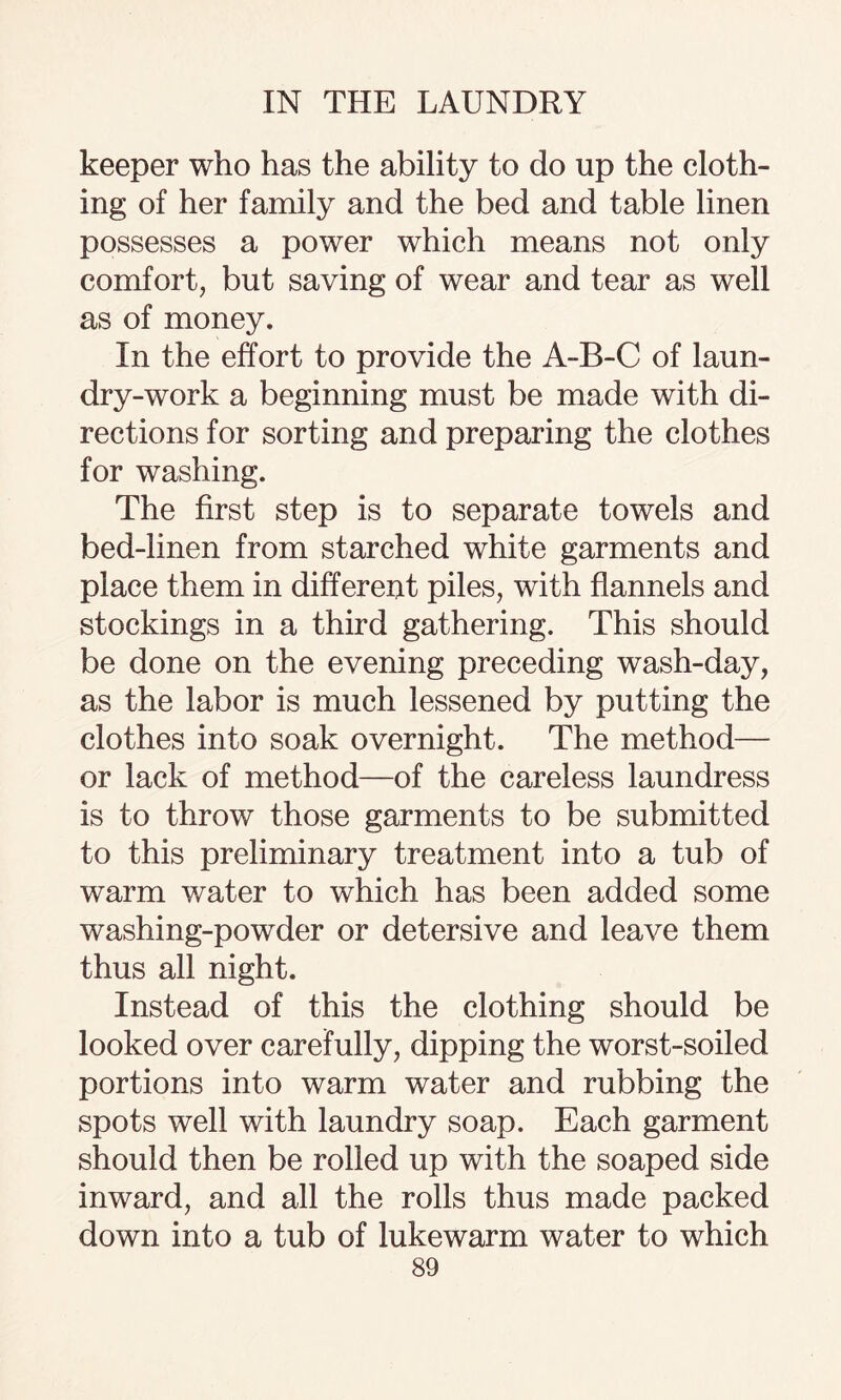 keeper who has the ability to do up the cloth¬ ing of her family and the bed and table linen possesses a power which means not only comfort, but saving of wear and tear as well as of money. In the effort to provide the A-B-C of laun¬ dry-work a beginning must be made with di¬ rections for sorting and preparing the clothes for washing. The first step is to separate towels and bed-linen from starched white garments and place them in different piles, with flannels and stockings in a third gathering. This should be done on the evening preceding wash-day, as the labor is much lessened by putting the clothes into soak overnight. The method— or lack of method—of the careless laundress is to throw those garments to be submitted to this preliminary treatment into a tub of warm water to which has been added some washing-powder or detersive and leave them thus all night. Instead of this the clothing should be looked over carefully, dipping the worst-soiled portions into warm water and rubbing the spots well with laundry soap. Each garment should then be rolled up with the soaped side inward, and all the rolls thus made packed down into a tub of lukewarm water to which